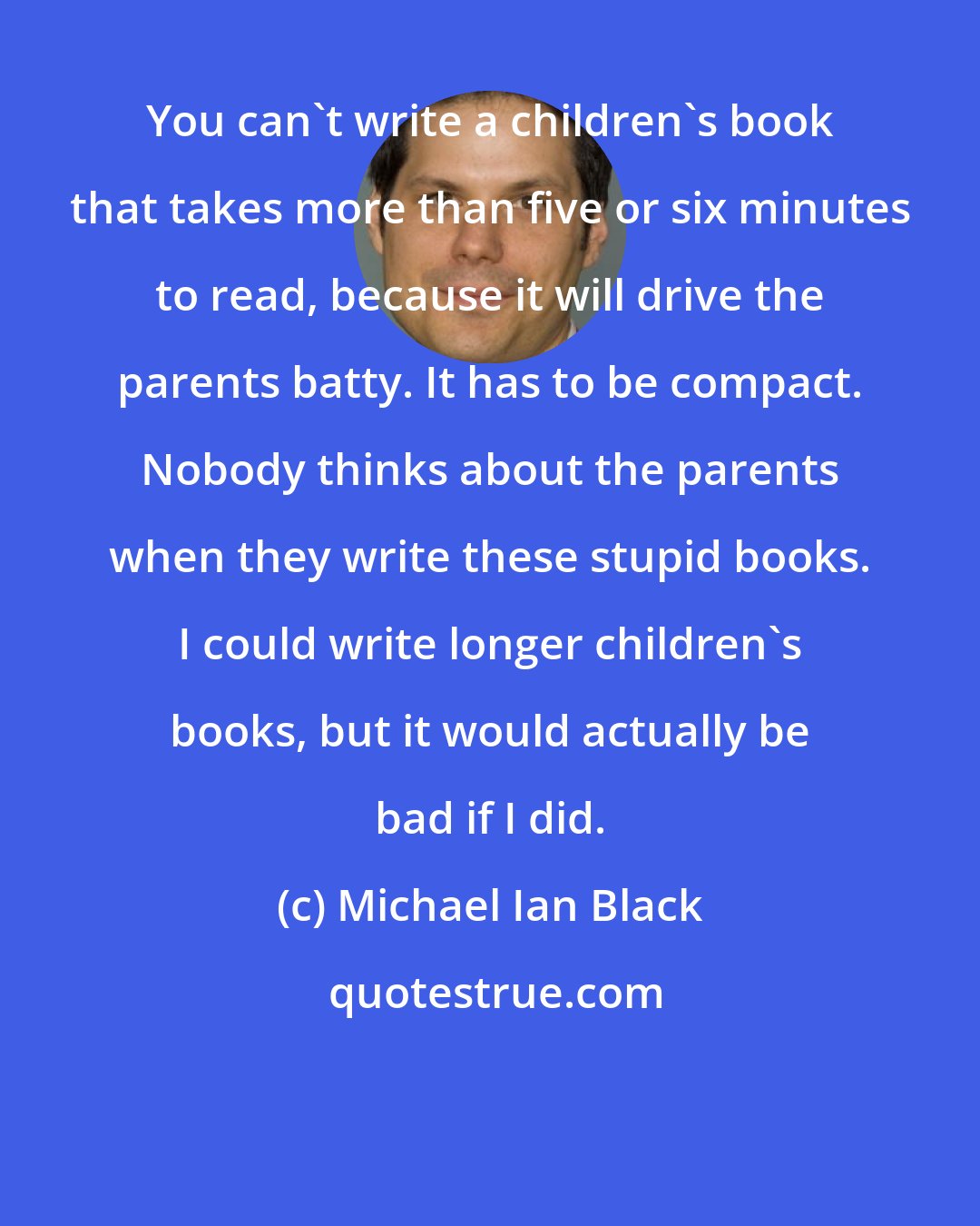 Michael Ian Black: You can't write a children's book that takes more than five or six minutes to read, because it will drive the parents batty. It has to be compact. Nobody thinks about the parents when they write these stupid books. I could write longer children's books, but it would actually be bad if I did.