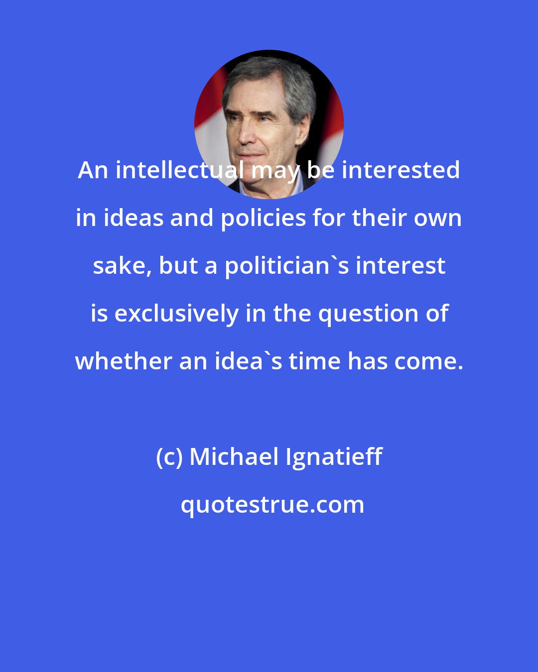 Michael Ignatieff: An intellectual may be interested in ideas and policies for their own sake, but a politician's interest is exclusively in the question of whether an idea's time has come.