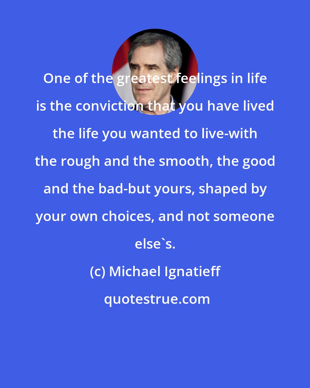 Michael Ignatieff: One of the greatest feelings in life is the conviction that you have lived the life you wanted to live-with the rough and the smooth, the good and the bad-but yours, shaped by your own choices, and not someone else's.