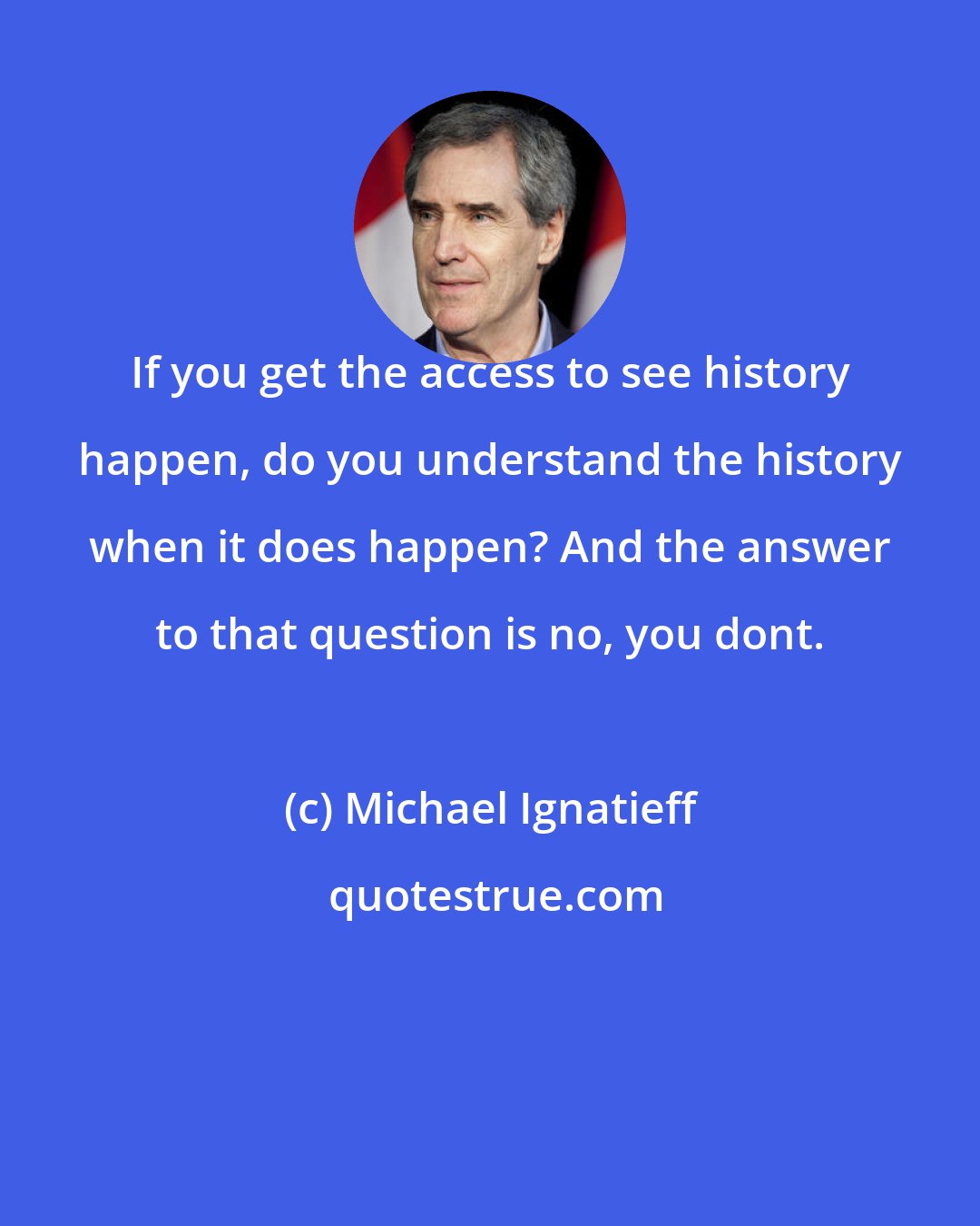 Michael Ignatieff: If you get the access to see history happen, do you understand the history when it does happen? And the answer to that question is no, you dont.