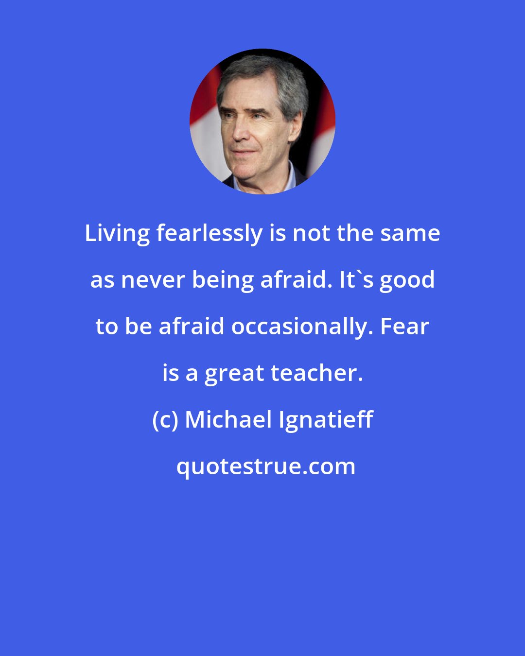 Michael Ignatieff: Living fearlessly is not the same as never being afraid. It's good to be afraid occasionally. Fear is a great teacher.
