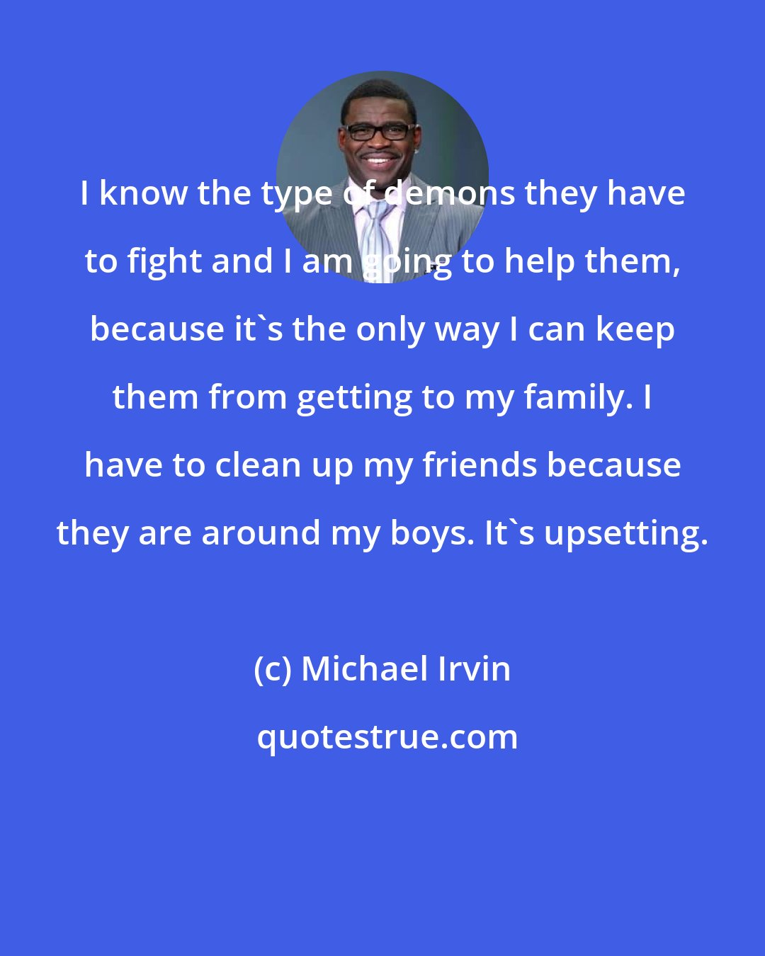 Michael Irvin: I know the type of demons they have to fight and I am going to help them, because it's the only way I can keep them from getting to my family. I have to clean up my friends because they are around my boys. It's upsetting.