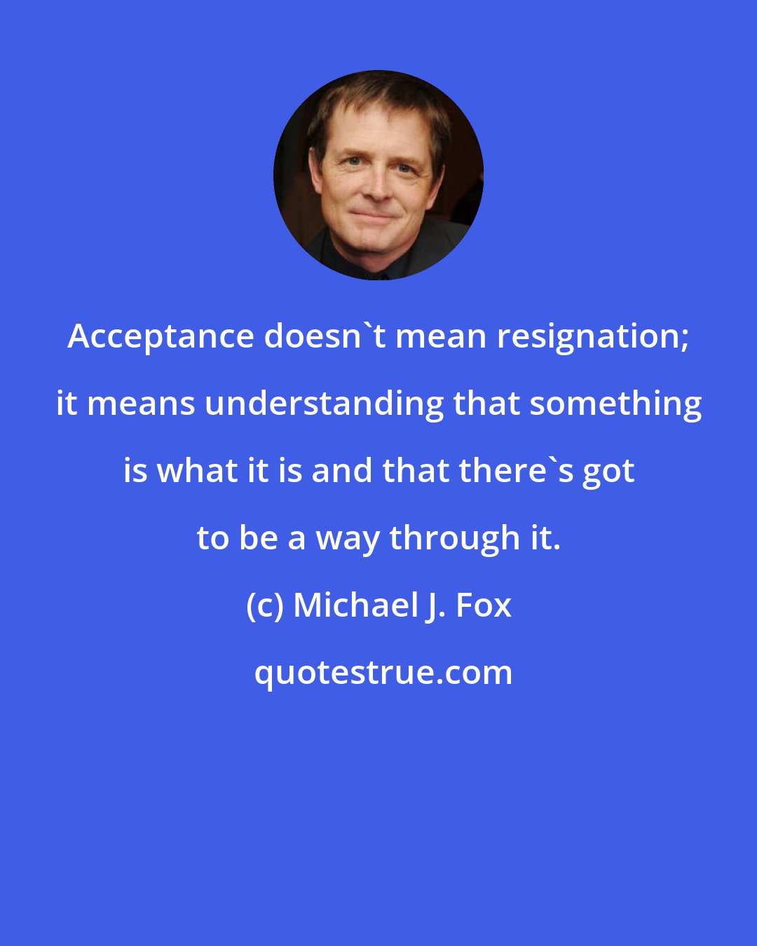 Michael J. Fox: Acceptance doesn't mean resignation; it means understanding that something is what it is and that there's got to be a way through it.