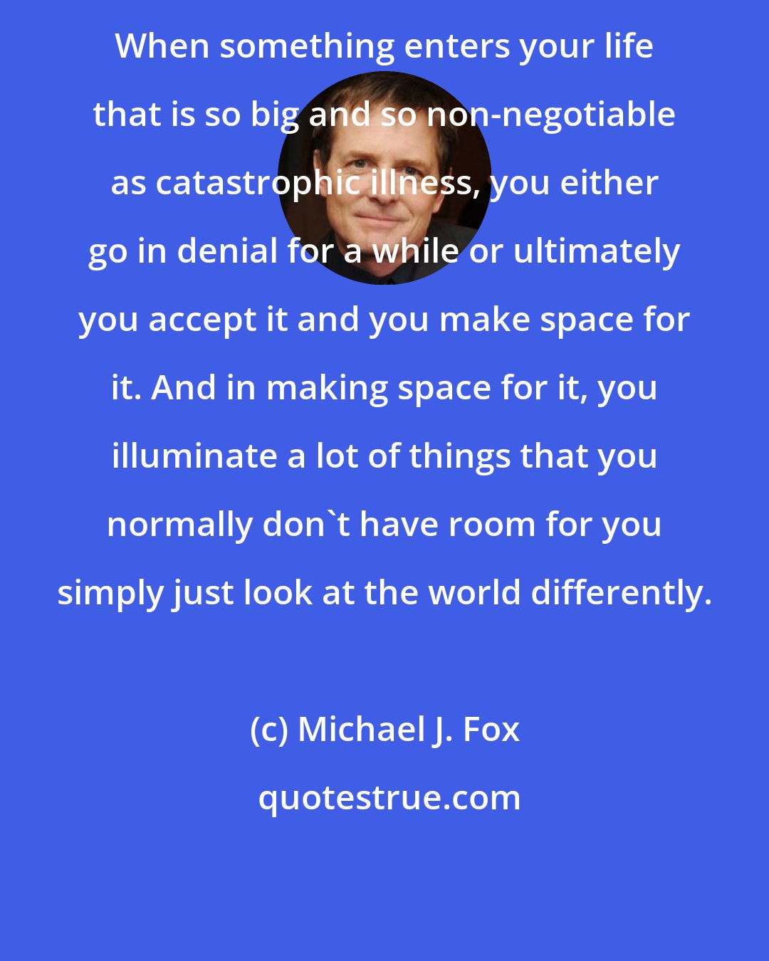 Michael J. Fox: When something enters your life that is so big and so non-negotiable as catastrophic illness, you either go in denial for a while or ultimately you accept it and you make space for it. And in making space for it, you illuminate a lot of things that you normally don't have room for you simply just look at the world differently.