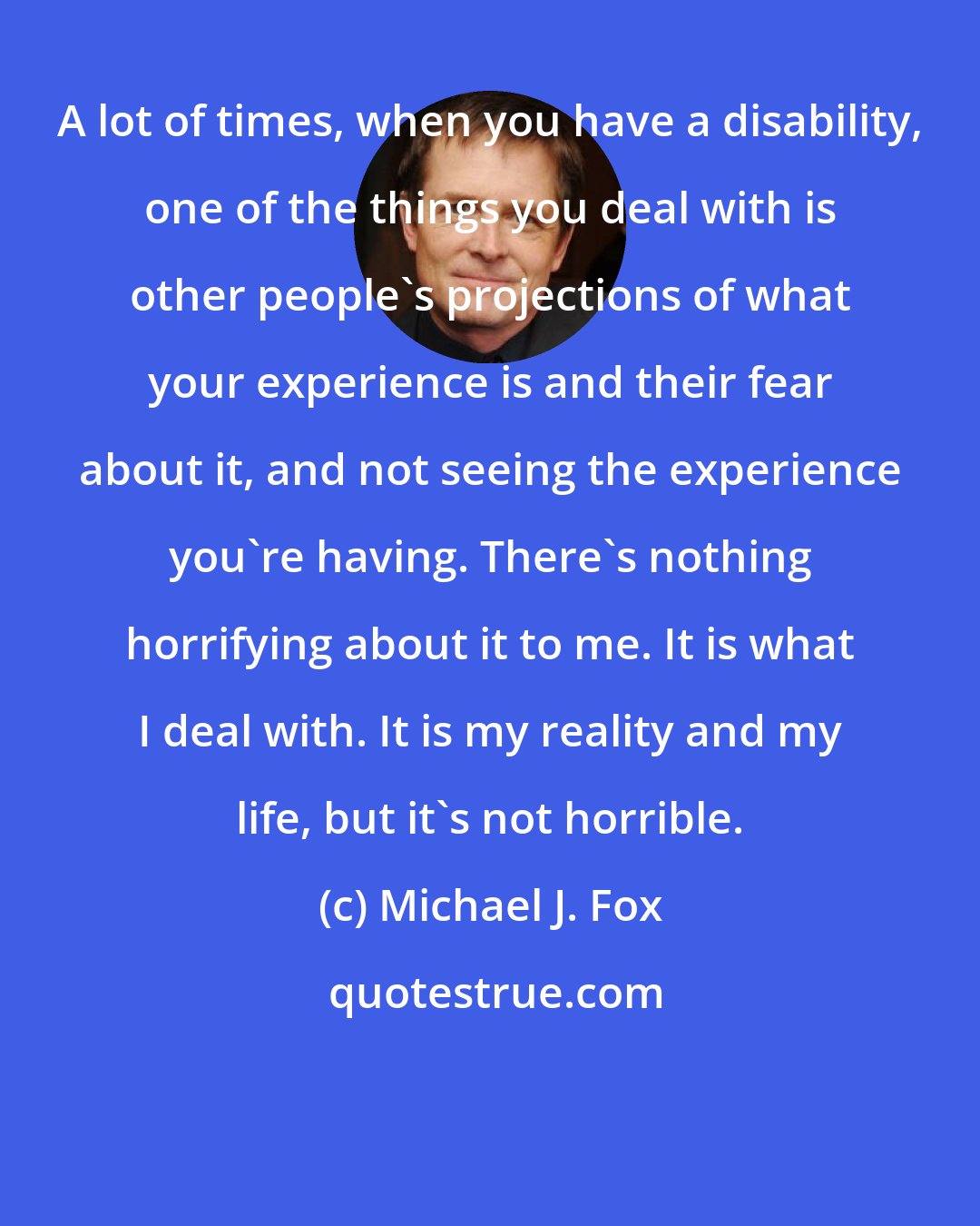 Michael J. Fox: A lot of times, when you have a disability, one of the things you deal with is other people's projections of what your experience is and their fear about it, and not seeing the experience you're having. There's nothing horrifying about it to me. It is what I deal with. It is my reality and my life, but it's not horrible.