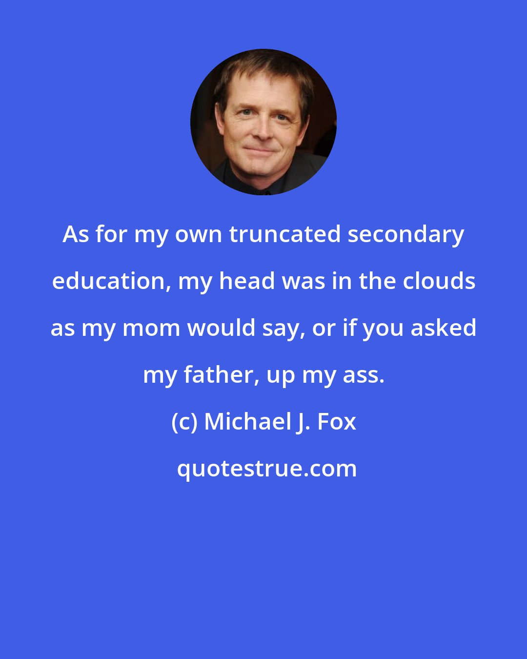 Michael J. Fox: As for my own truncated secondary education, my head was in the clouds as my mom would say, or if you asked my father, up my ass.