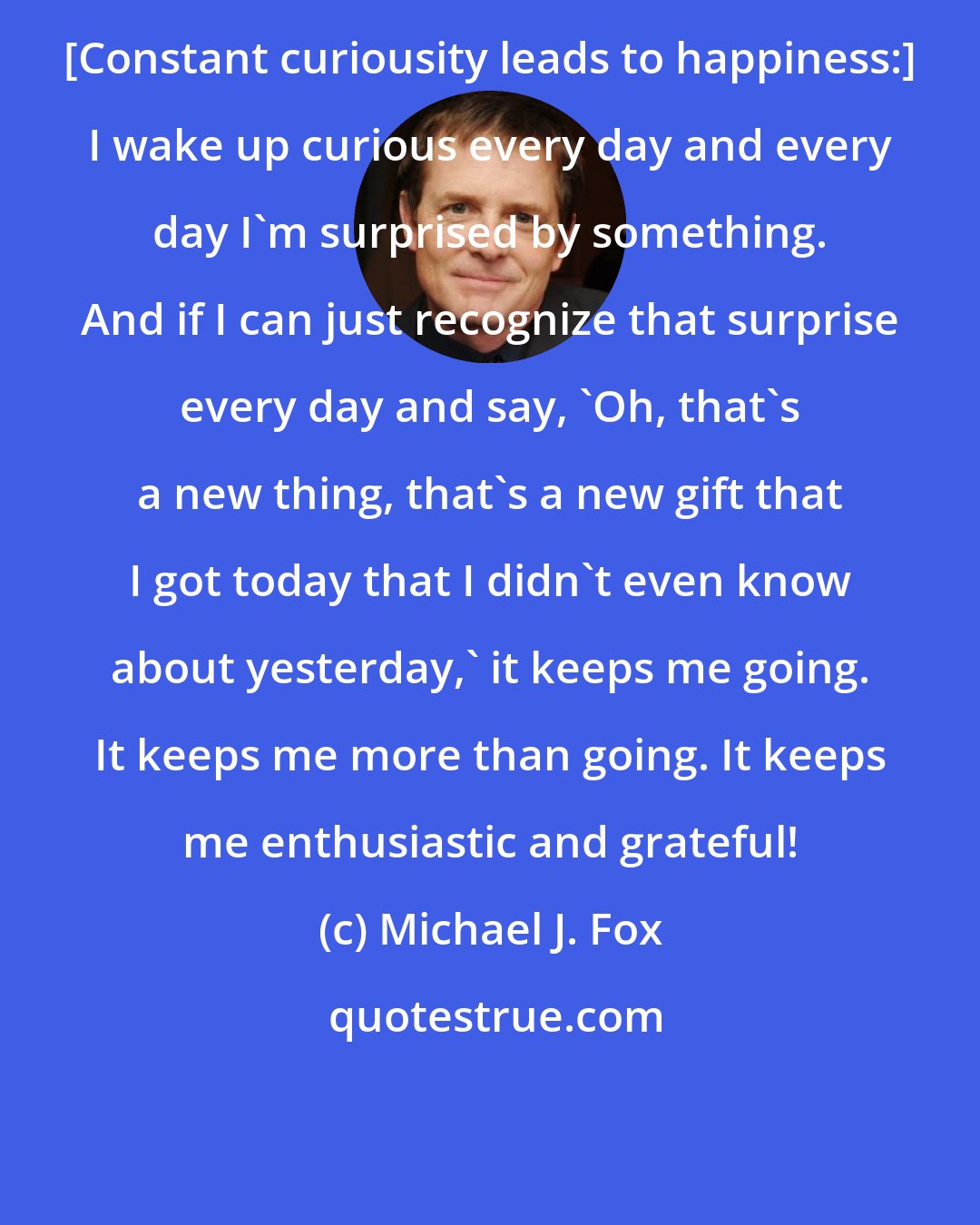 Michael J. Fox: [Constant curiousity leads to happiness:] I wake up curious every day and every day I'm surprised by something. And if I can just recognize that surprise every day and say, 'Oh, that's a new thing, that's a new gift that I got today that I didn't even know about yesterday,' it keeps me going. It keeps me more than going. It keeps me enthusiastic and grateful!