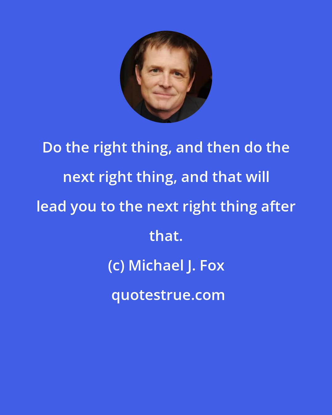 Michael J. Fox: Do the right thing, and then do the next right thing, and that will lead you to the next right thing after that.