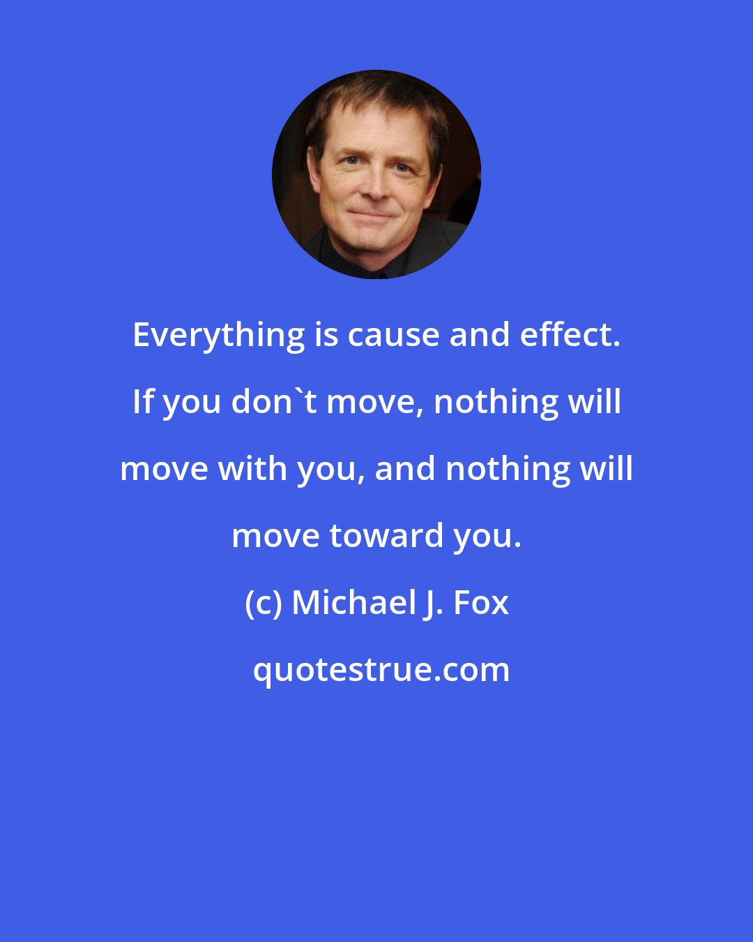 Michael J. Fox: Everything is cause and effect. If you don't move, nothing will move with you, and nothing will move toward you.