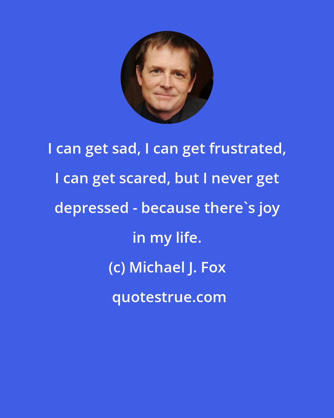 Michael J. Fox: I can get sad, I can get frustrated, I can get scared, but I never get depressed - because there's joy in my life.