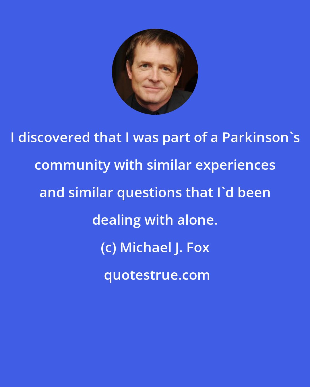 Michael J. Fox: I discovered that I was part of a Parkinson's community with similar experiences and similar questions that I'd been dealing with alone.