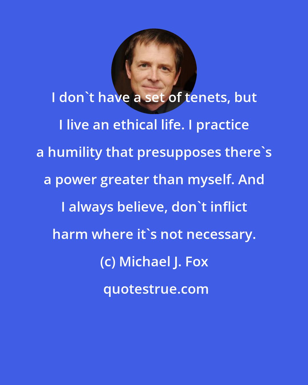 Michael J. Fox: I don't have a set of tenets, but I live an ethical life. I practice a humility that presupposes there's a power greater than myself. And I always believe, don't inflict harm where it's not necessary.