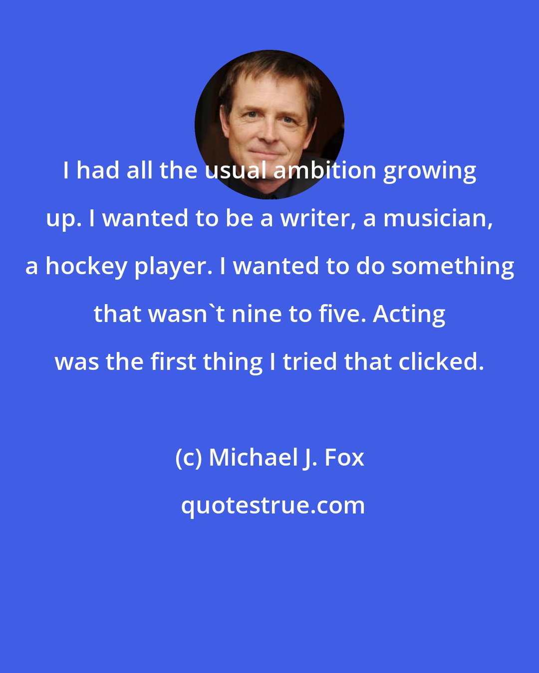 Michael J. Fox: I had all the usual ambition growing up. I wanted to be a writer, a musician, a hockey player. I wanted to do something that wasn't nine to five. Acting was the first thing I tried that clicked.