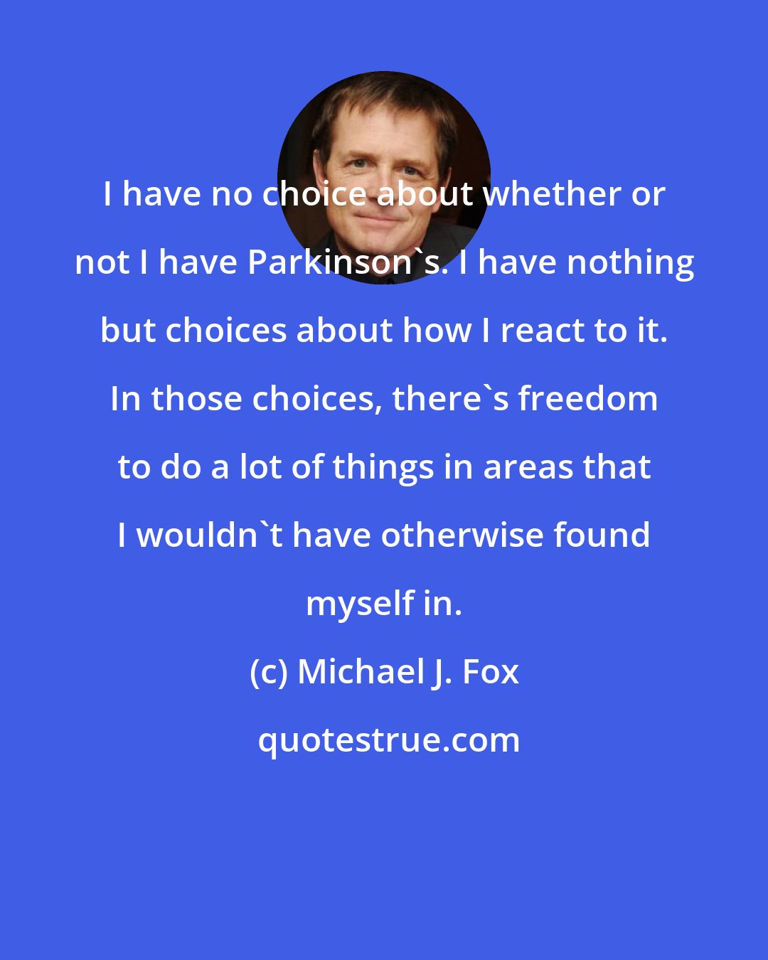 Michael J. Fox: I have no choice about whether or not I have Parkinson's. I have nothing but choices about how I react to it. In those choices, there's freedom to do a lot of things in areas that I wouldn't have otherwise found myself in.