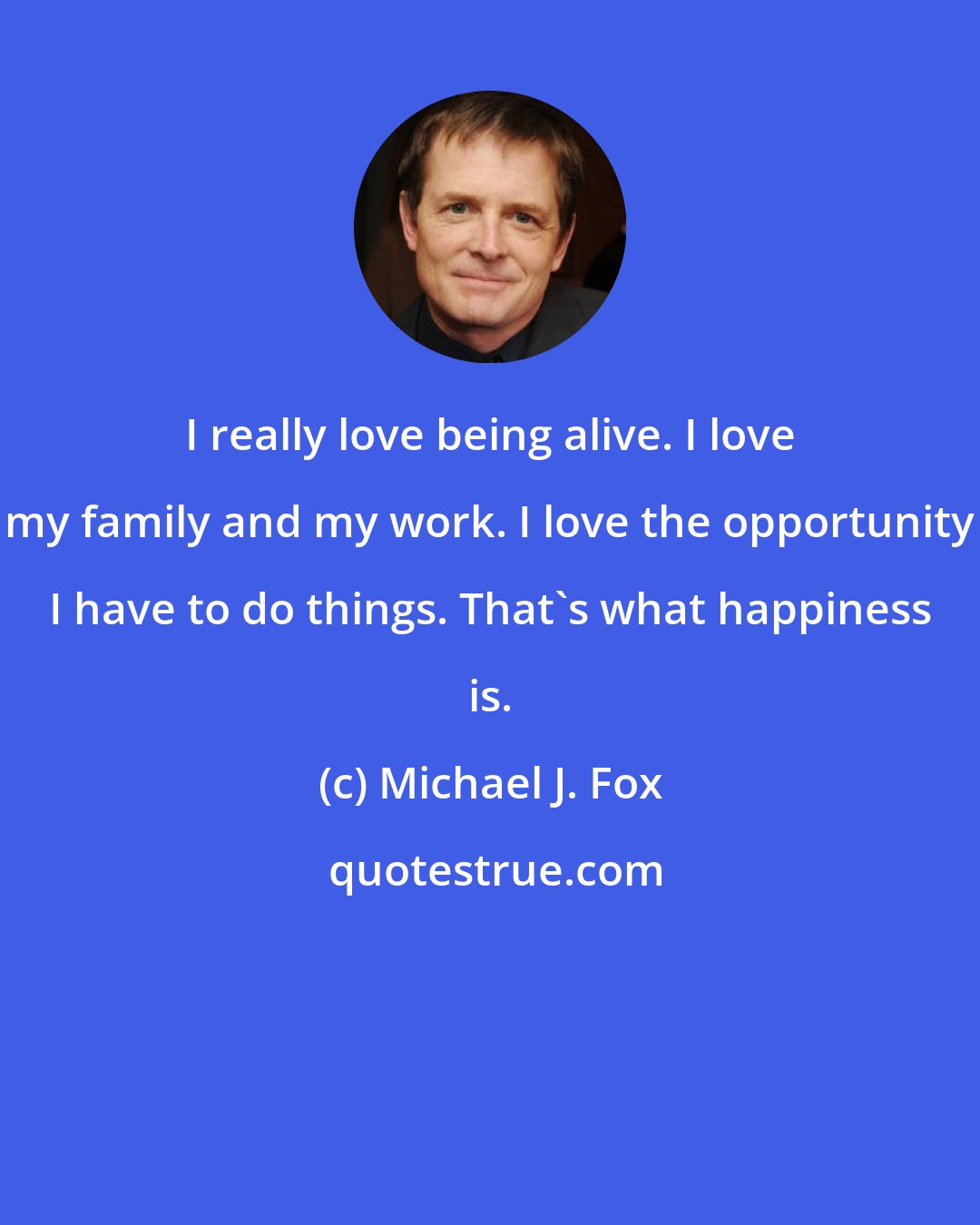 Michael J. Fox: I really love being alive. I love my family and my work. I love the opportunity I have to do things. That's what happiness is.