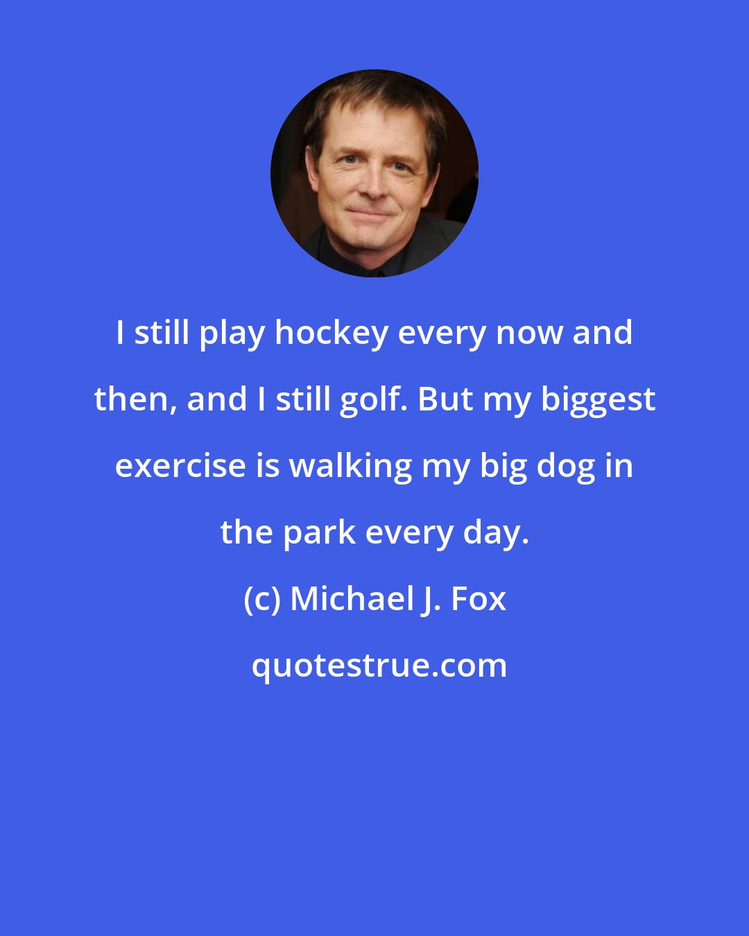 Michael J. Fox: I still play hockey every now and then, and I still golf. But my biggest exercise is walking my big dog in the park every day.