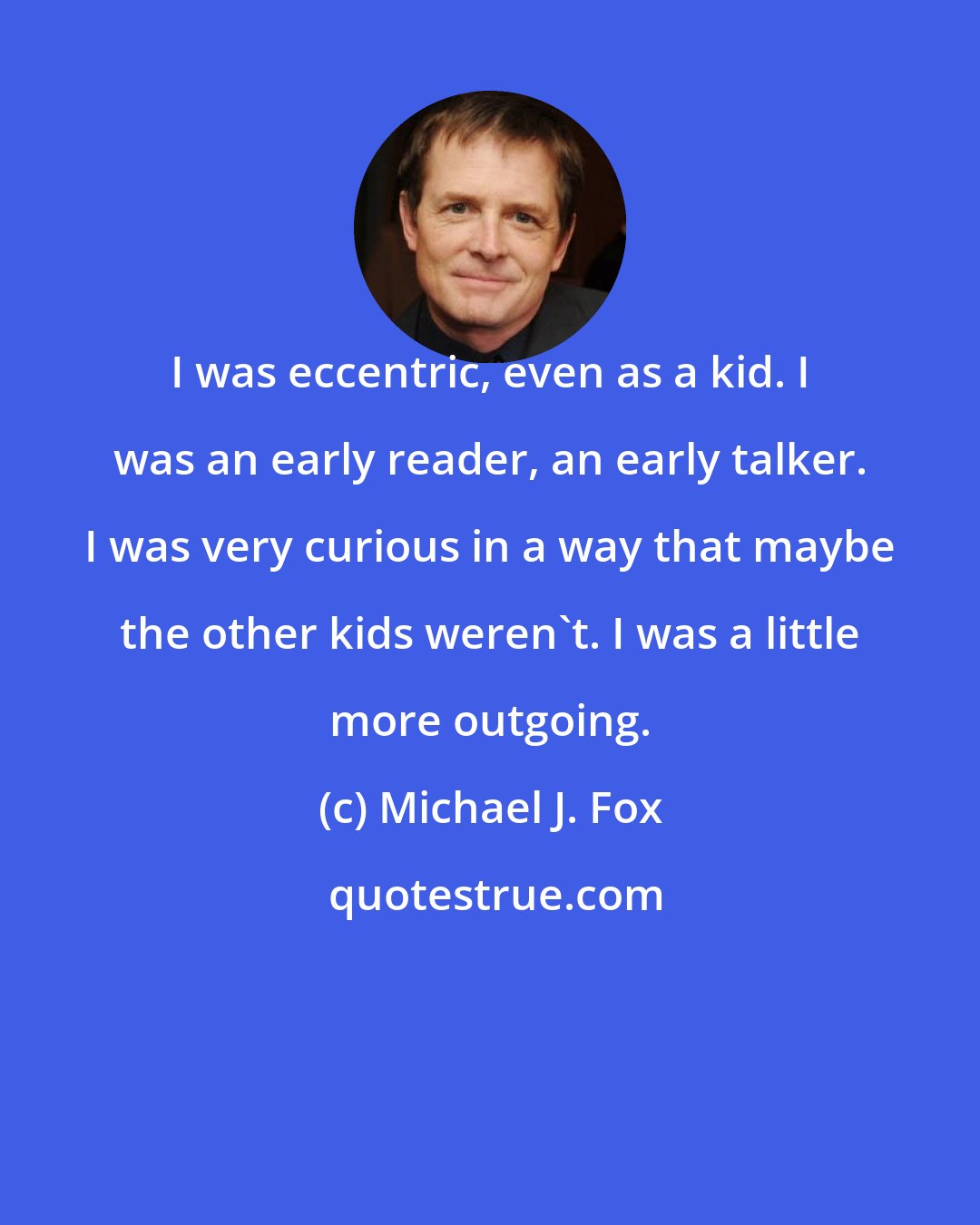 Michael J. Fox: I was eccentric, even as a kid. I was an early reader, an early talker. I was very curious in a way that maybe the other kids weren't. I was a little more outgoing.