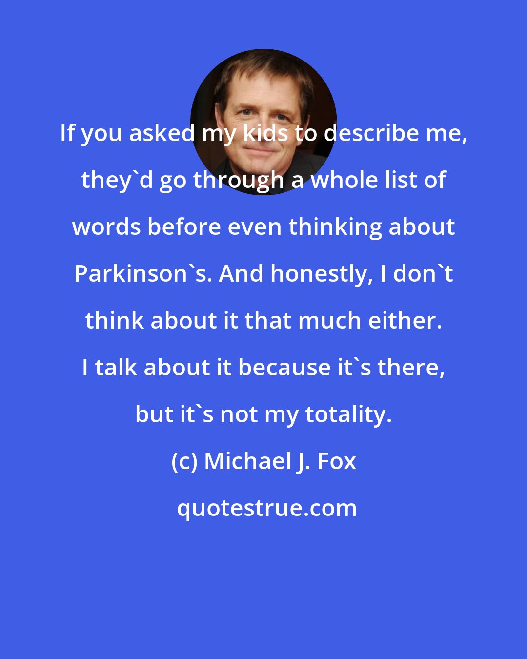 Michael J. Fox: If you asked my kids to describe me, they'd go through a whole list of words before even thinking about Parkinson's. And honestly, I don't think about it that much either. I talk about it because it's there, but it's not my totality.