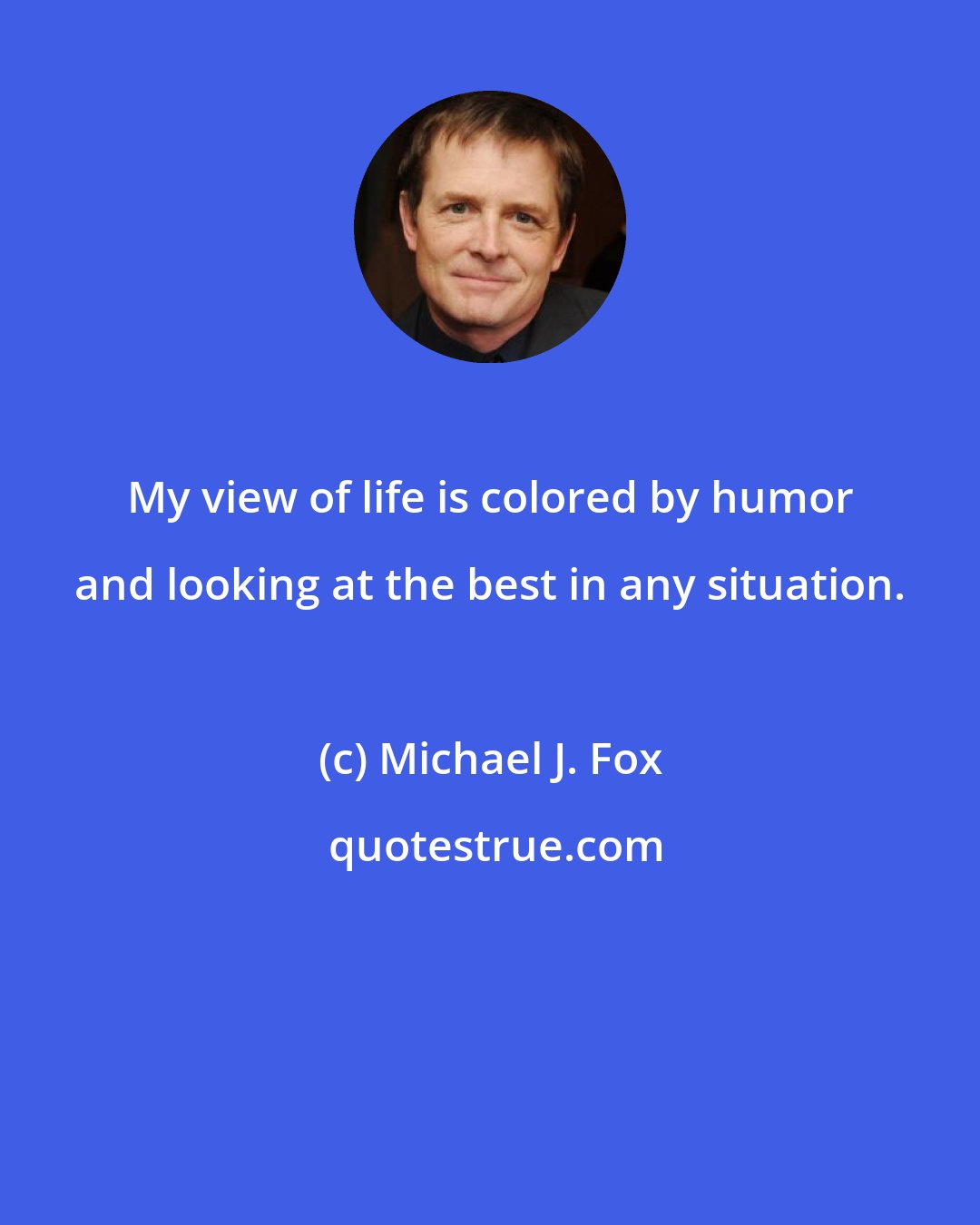 Michael J. Fox: My view of life is colored by humor and looking at the best in any situation.