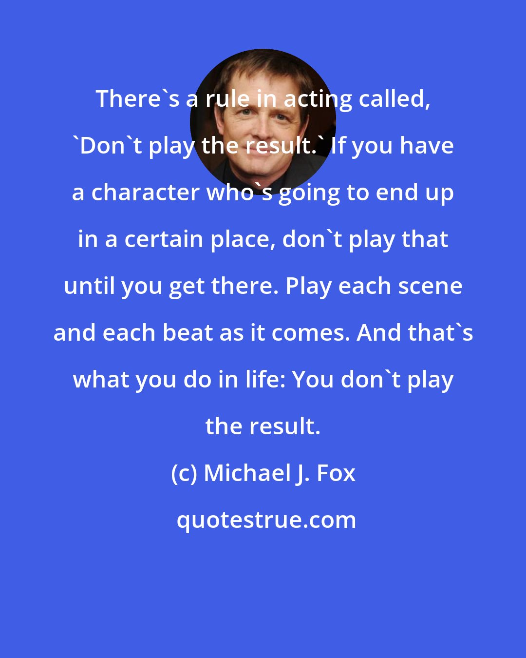 Michael J. Fox: There's a rule in acting called, 'Don't play the result.' If you have a character who's going to end up in a certain place, don't play that until you get there. Play each scene and each beat as it comes. And that's what you do in life: You don't play the result.