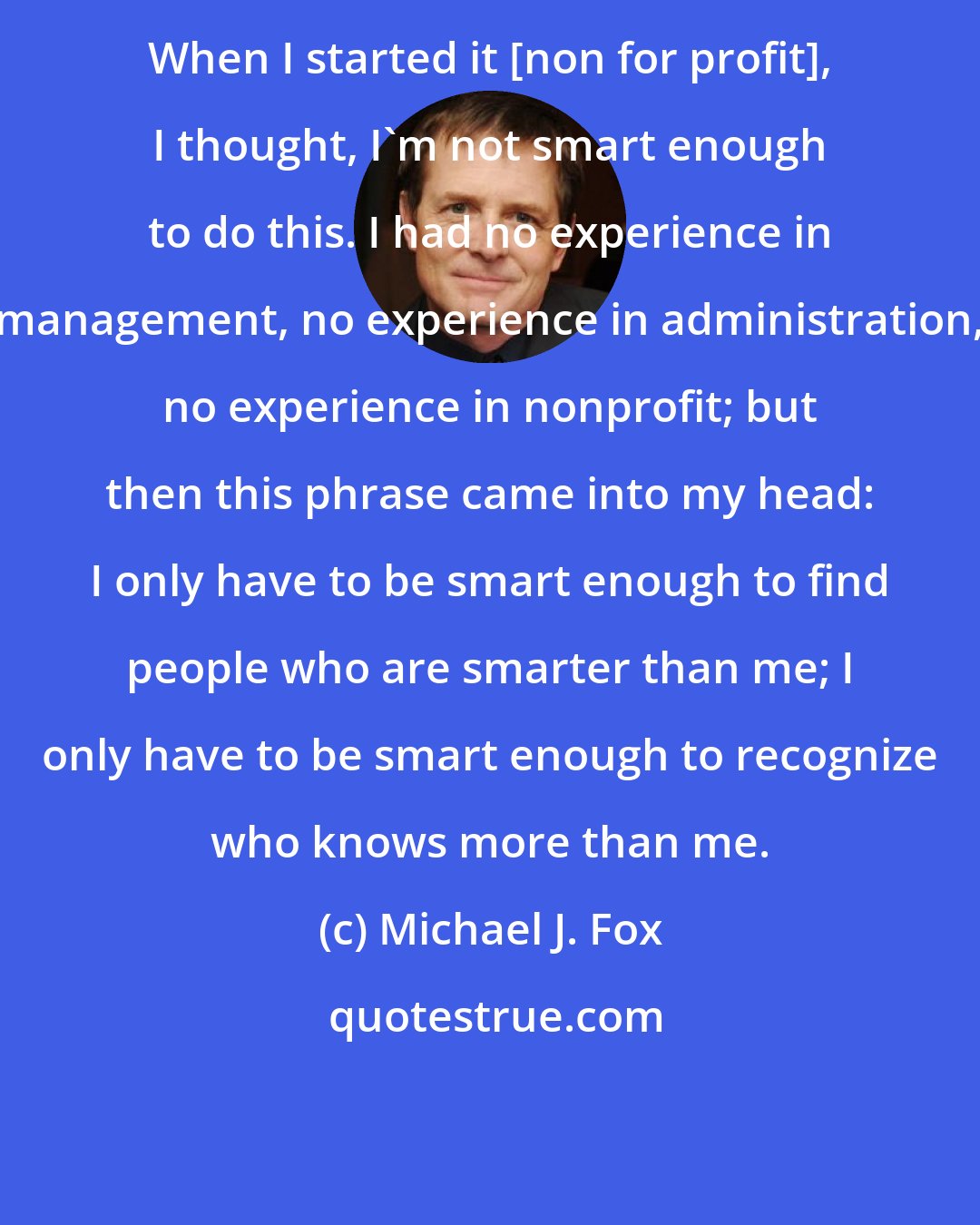 Michael J. Fox: When I started it [non for profit], I thought, I'm not smart enough to do this. I had no experience in management, no experience in administration, no experience in nonprofit; but then this phrase came into my head: I only have to be smart enough to find people who are smarter than me; I only have to be smart enough to recognize who knows more than me.