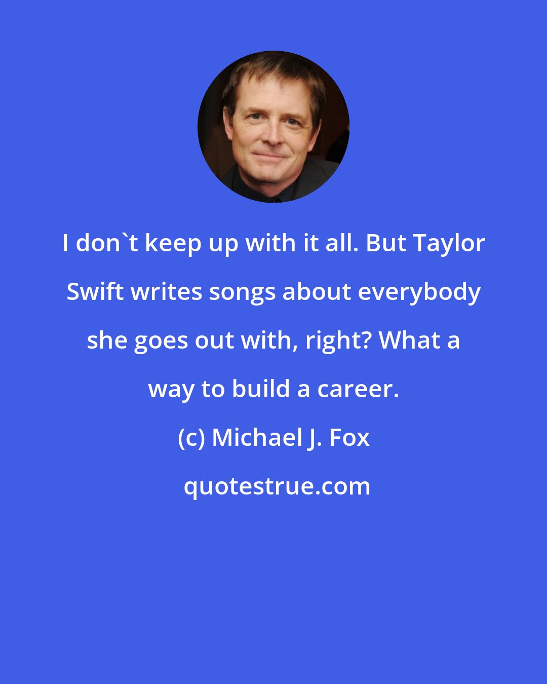 Michael J. Fox: I don't keep up with it all. But Taylor Swift writes songs about everybody she goes out with, right? What a way to build a career.