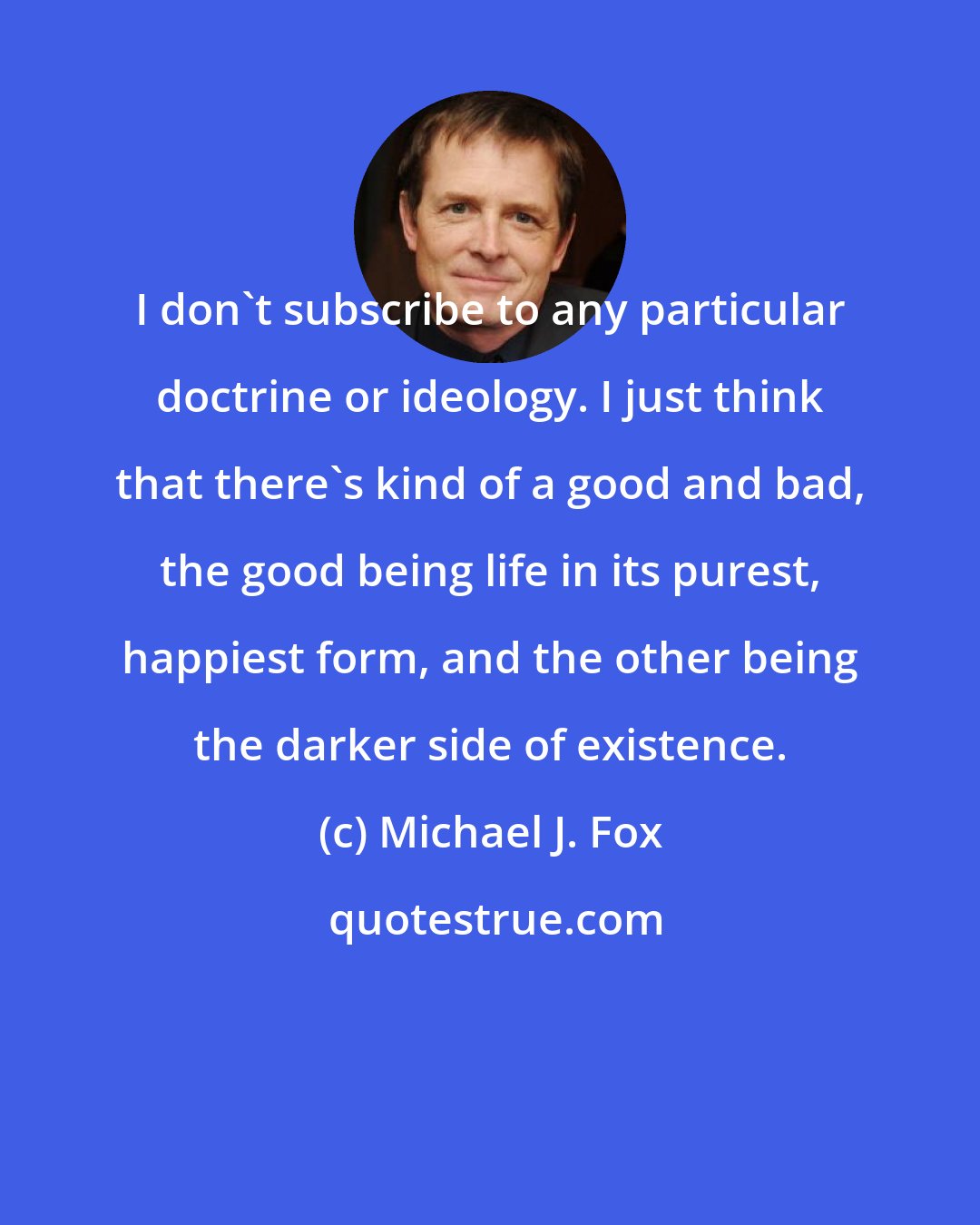 Michael J. Fox: I don't subscribe to any particular doctrine or ideology. I just think that there's kind of a good and bad, the good being life in its purest, happiest form, and the other being the darker side of existence.