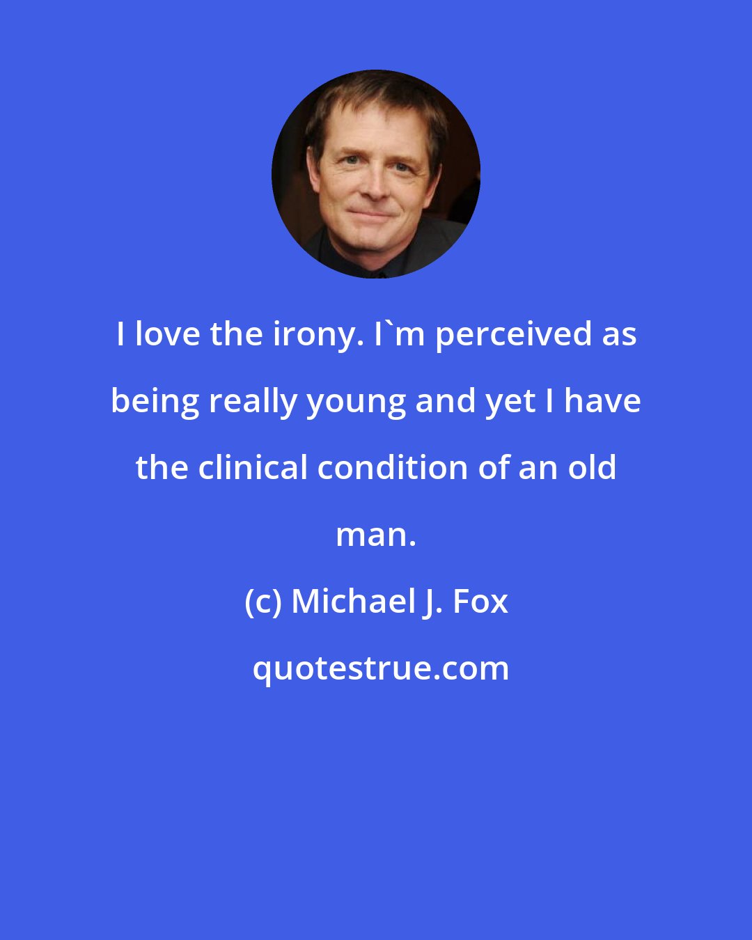 Michael J. Fox: I love the irony. I'm perceived as being really young and yet I have the clinical condition of an old man.