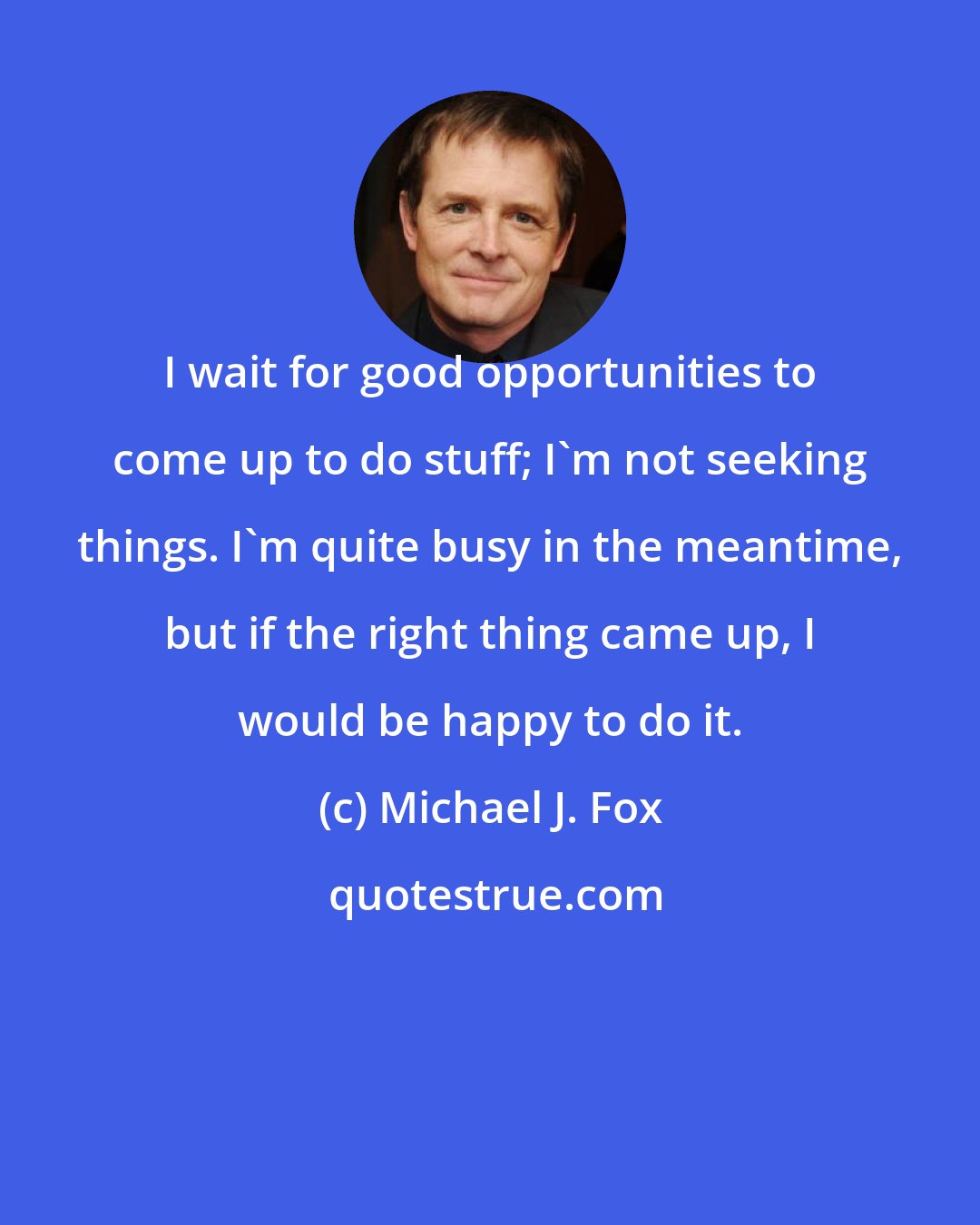 Michael J. Fox: I wait for good opportunities to come up to do stuff; I'm not seeking things. I'm quite busy in the meantime, but if the right thing came up, I would be happy to do it.