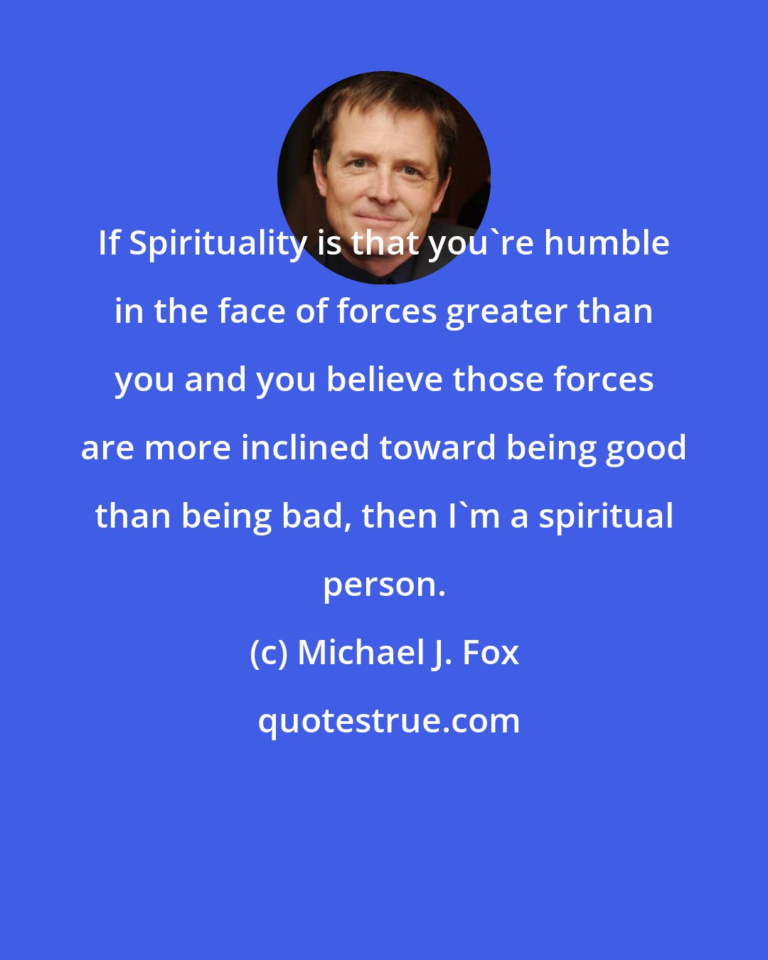 Michael J. Fox: If Spirituality is that you're humble in the face of forces greater than you and you believe those forces are more inclined toward being good than being bad, then I'm a spiritual person.