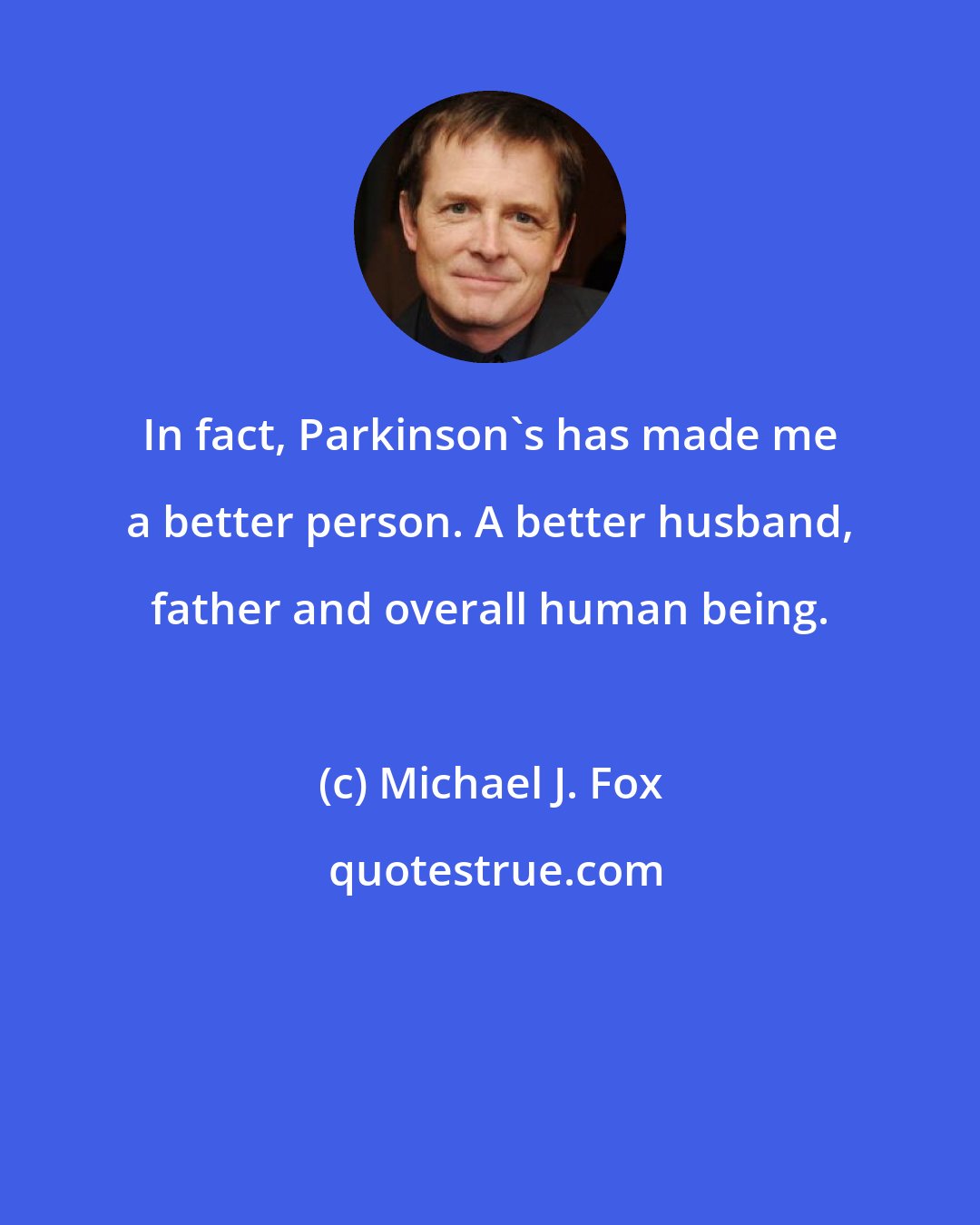 Michael J. Fox: In fact, Parkinson's has made me a better person. A better husband, father and overall human being.