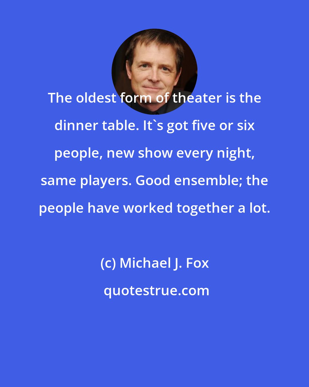 Michael J. Fox: The oldest form of theater is the dinner table. It's got five or six people, new show every night, same players. Good ensemble; the people have worked together a lot.