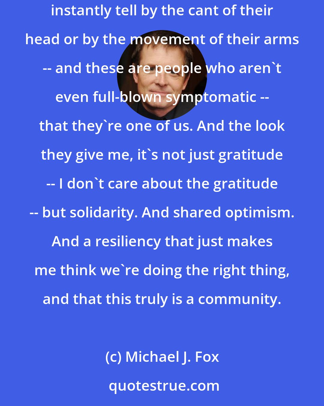 Michael J. Fox: There's a connection that's hard to explain. It's the feeling I get when I see someone shuffle up to meet me, or say something, and I can instantly tell by the cant of their head or by the movement of their arms -- and these are people who aren't even full-blown symptomatic -- that they're one of us. And the look they give me, it's not just gratitude -- I don't care about the gratitude -- but solidarity. And shared optimism. And a resiliency that just makes me think we're doing the right thing, and that this truly is a community.