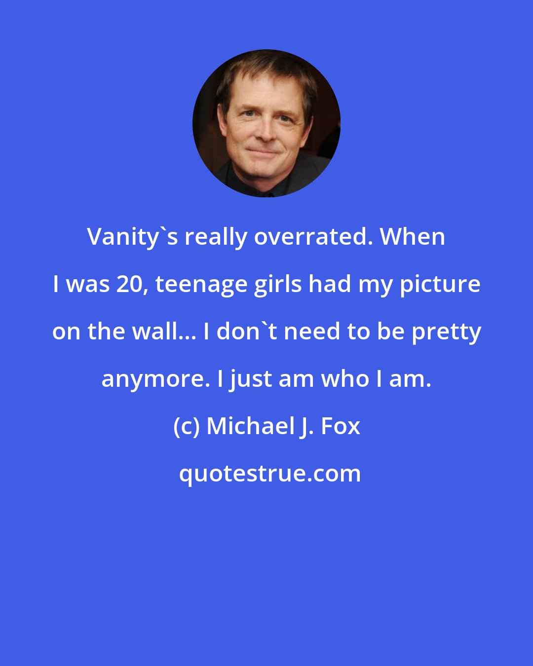 Michael J. Fox: Vanity's really overrated. When I was 20, teenage girls had my picture on the wall... I don't need to be pretty anymore. I just am who I am.