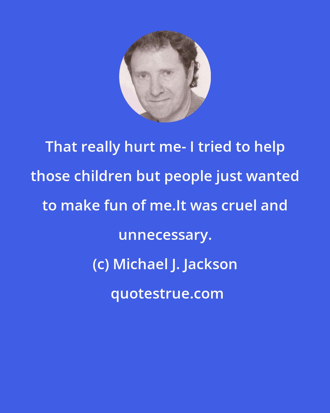 Michael J. Jackson: That really hurt me- I tried to help those children but people just wanted to make fun of me.It was cruel and unnecessary.