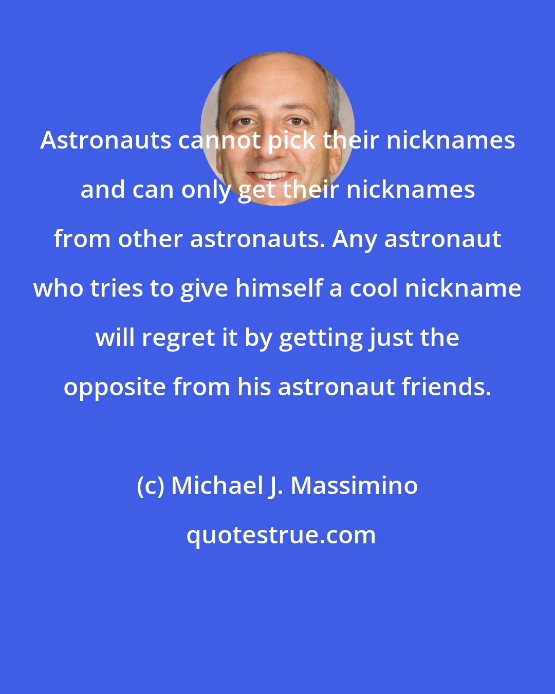 Michael J. Massimino: Astronauts cannot pick their nicknames and can only get their nicknames from other astronauts. Any astronaut who tries to give himself a cool nickname will regret it by getting just the opposite from his astronaut friends.