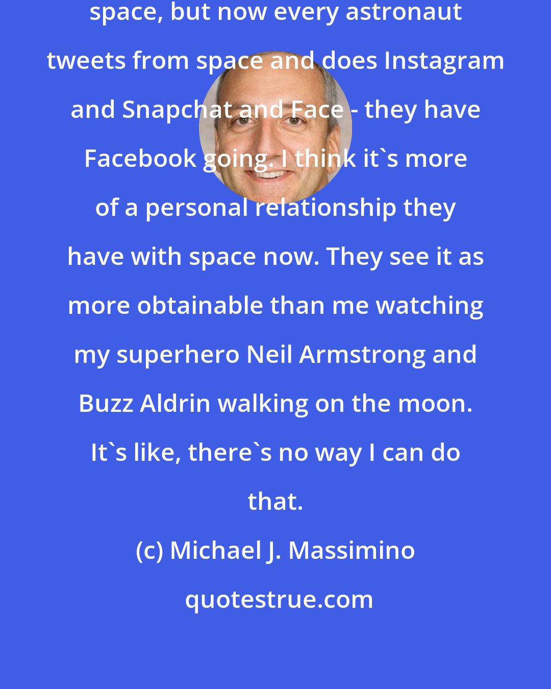 Michael J. Massimino: I was the first person to tweet from space, but now every astronaut tweets from space and does Instagram and Snapchat and Face - they have Facebook going. I think it's more of a personal relationship they have with space now. They see it as more obtainable than me watching my superhero Neil Armstrong and Buzz Aldrin walking on the moon. It's like, there's no way I can do that.