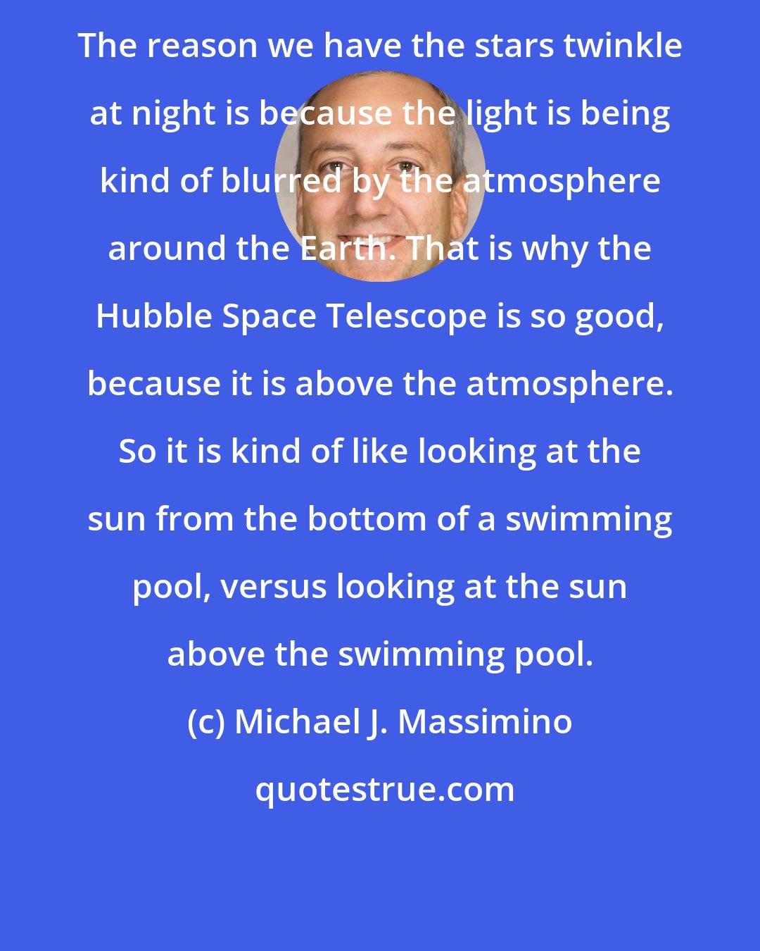 Michael J. Massimino: The reason we have the stars twinkle at night is because the light is being kind of blurred by the atmosphere around the Earth. That is why the Hubble Space Telescope is so good, because it is above the atmosphere. So it is kind of like looking at the sun from the bottom of a swimming pool, versus looking at the sun above the swimming pool.