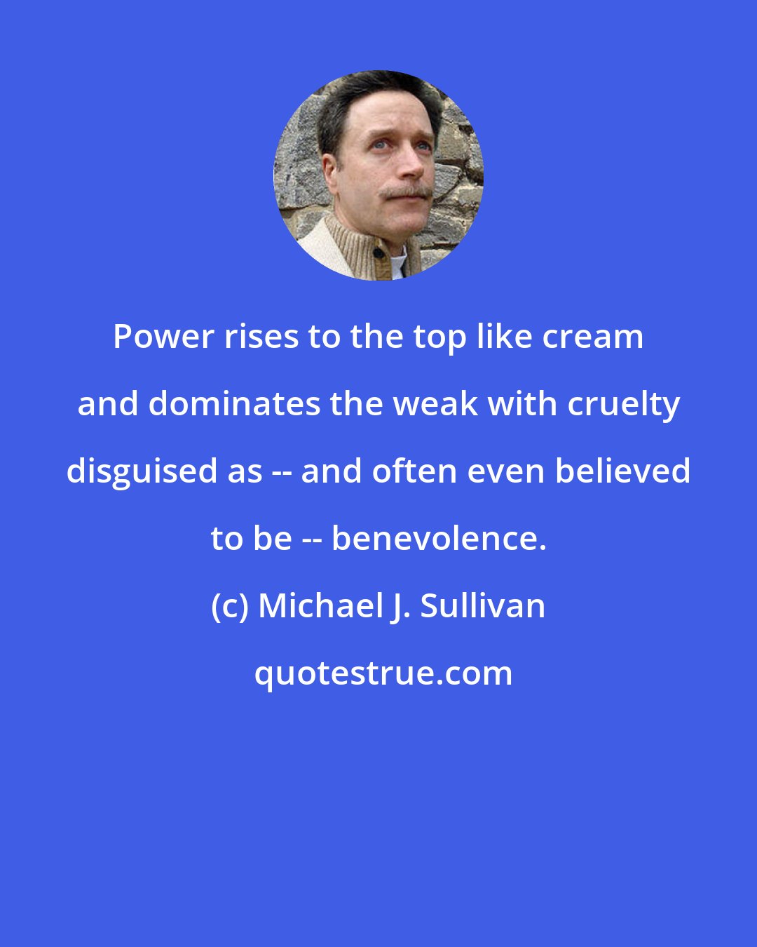 Michael J. Sullivan: Power rises to the top like cream and dominates the weak with cruelty disguised as -- and often even believed to be -- benevolence.