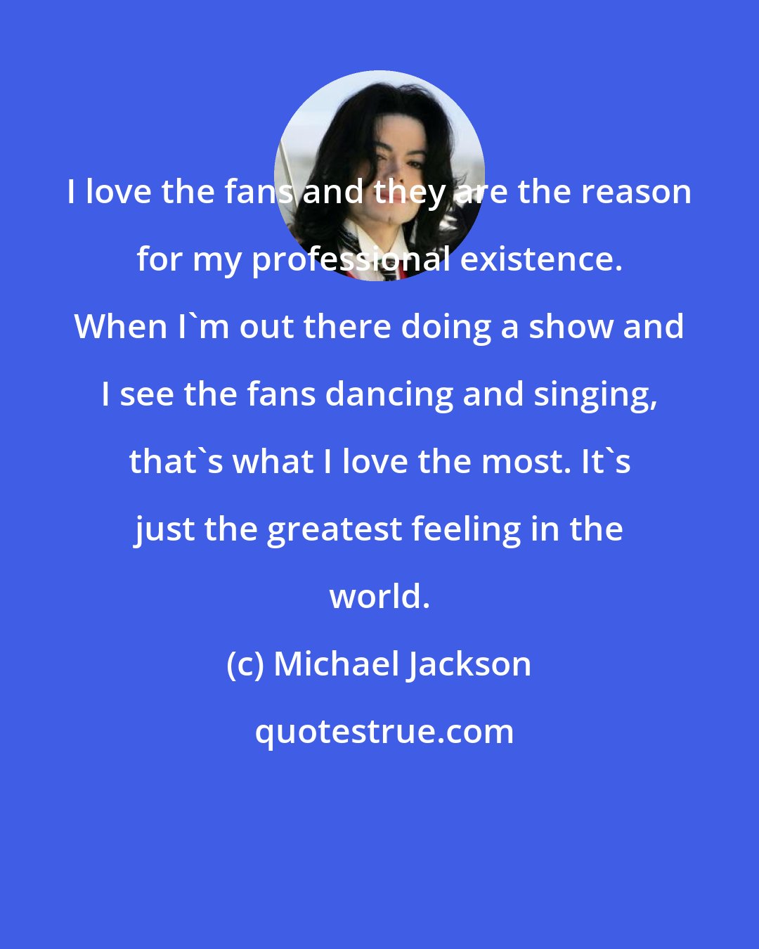 Michael Jackson: I love the fans and they are the reason for my professional existence. When I'm out there doing a show and I see the fans dancing and singing, that's what I love the most. It's just the greatest feeling in the world.