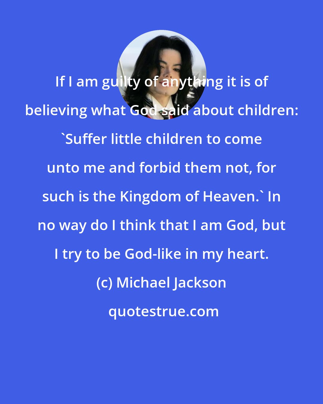 Michael Jackson: If I am guilty of anything it is of believing what God said about children: 'Suffer little children to come unto me and forbid them not, for such is the Kingdom of Heaven.' In no way do I think that I am God, but I try to be God-like in my heart.