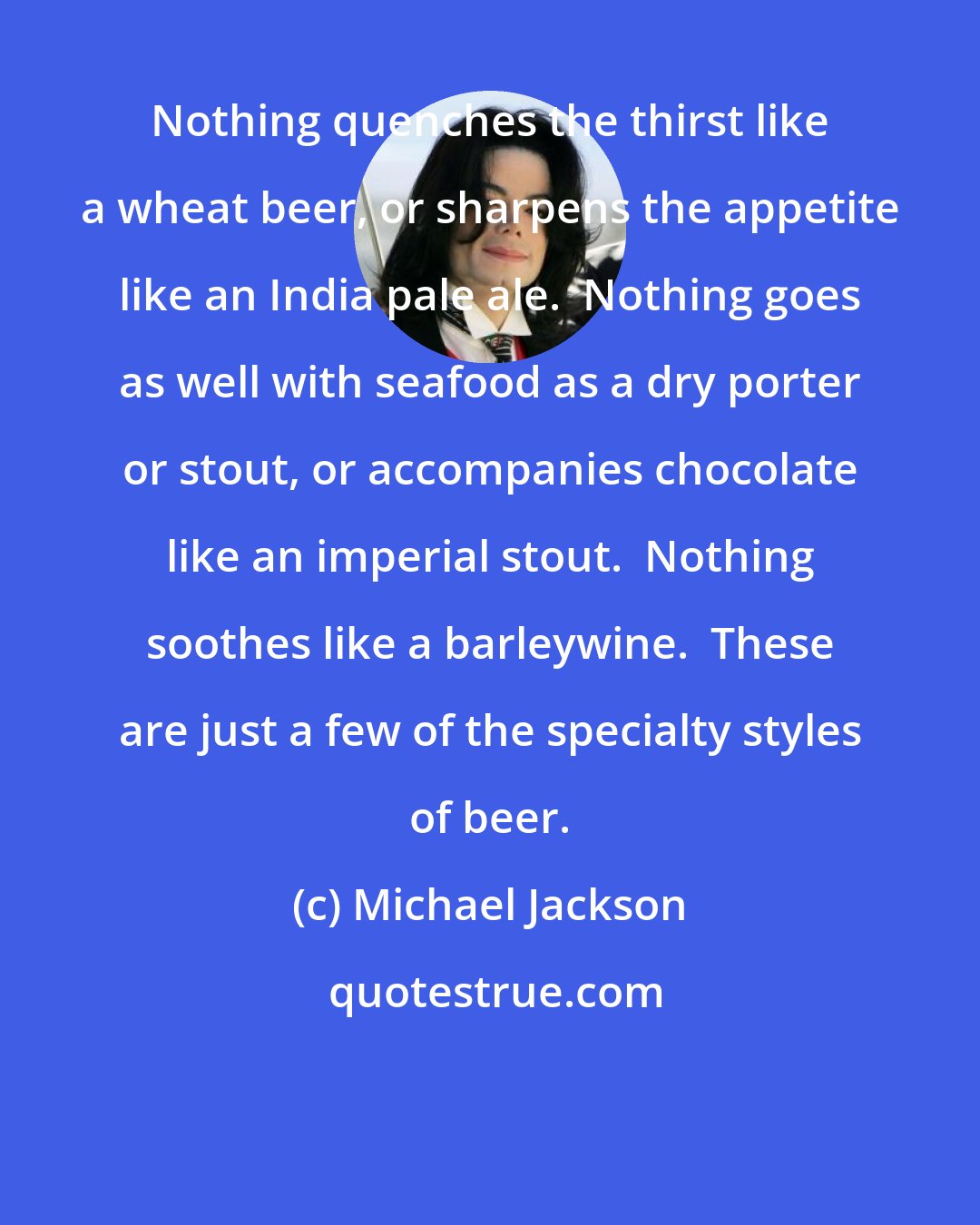 Michael Jackson: Nothing quenches the thirst like a wheat beer, or sharpens the appetite like an India pale ale.  Nothing goes as well with seafood as a dry porter or stout, or accompanies chocolate like an imperial stout.  Nothing soothes like a barleywine.  These are just a few of the specialty styles of beer.