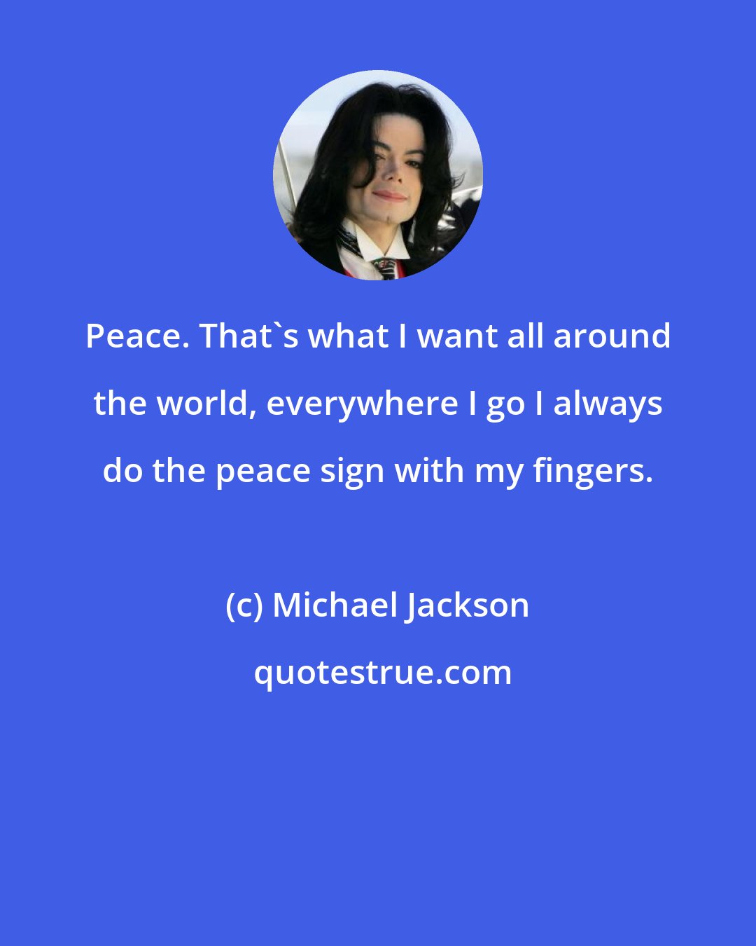 Michael Jackson: Peace. That's what I want all around the world, everywhere I go I always do the peace sign with my fingers.