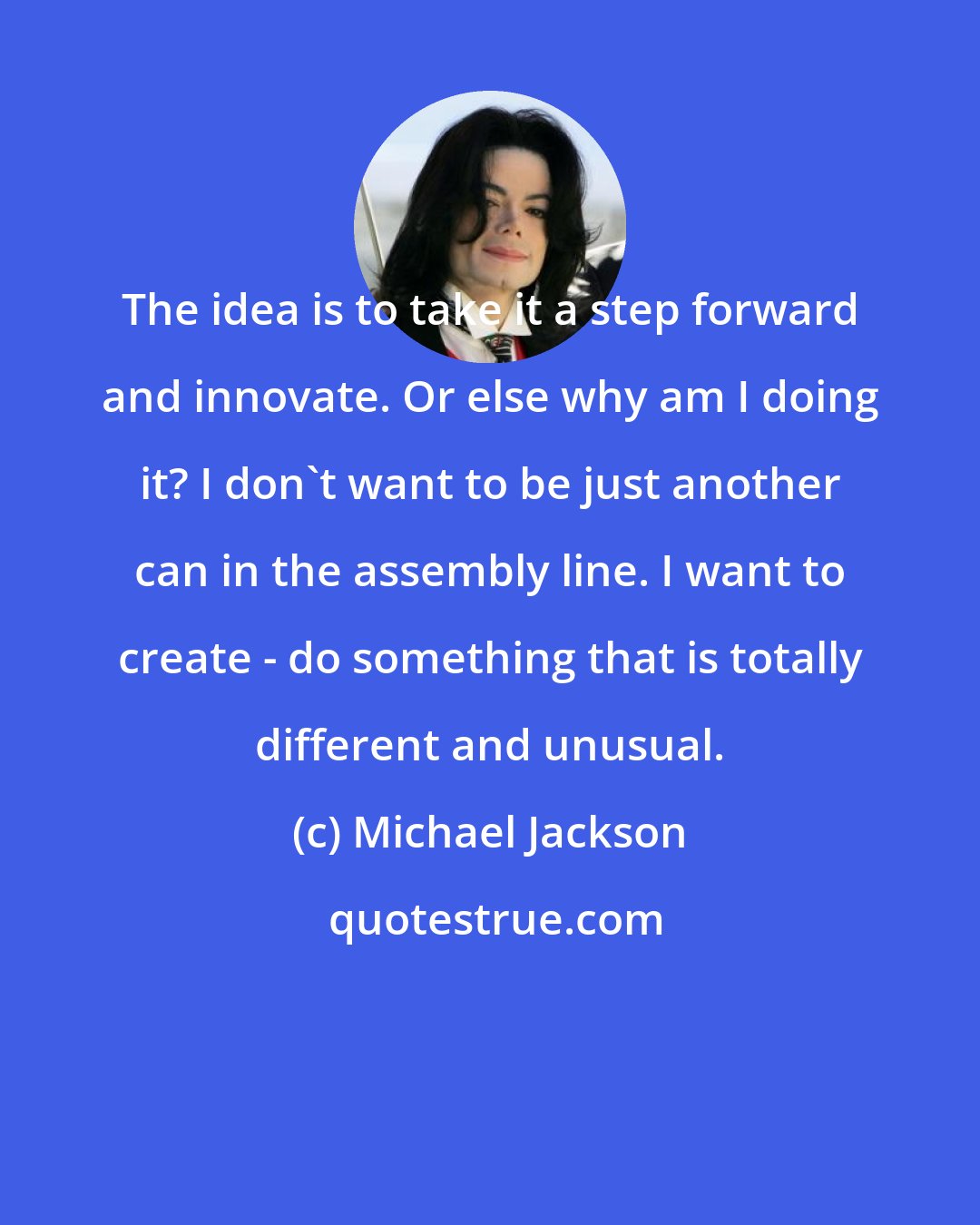 Michael Jackson: The idea is to take it a step forward and innovate. Or else why am I doing it? I don't want to be just another can in the assembly line. I want to create - do something that is totally different and unusual.