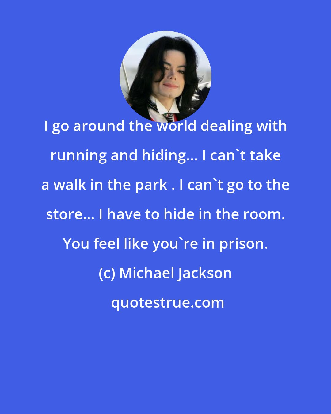 Michael Jackson: I go around the world dealing with running and hiding... I can't take a walk in the park . I can't go to the store... I have to hide in the room. You feel like you're in prison.