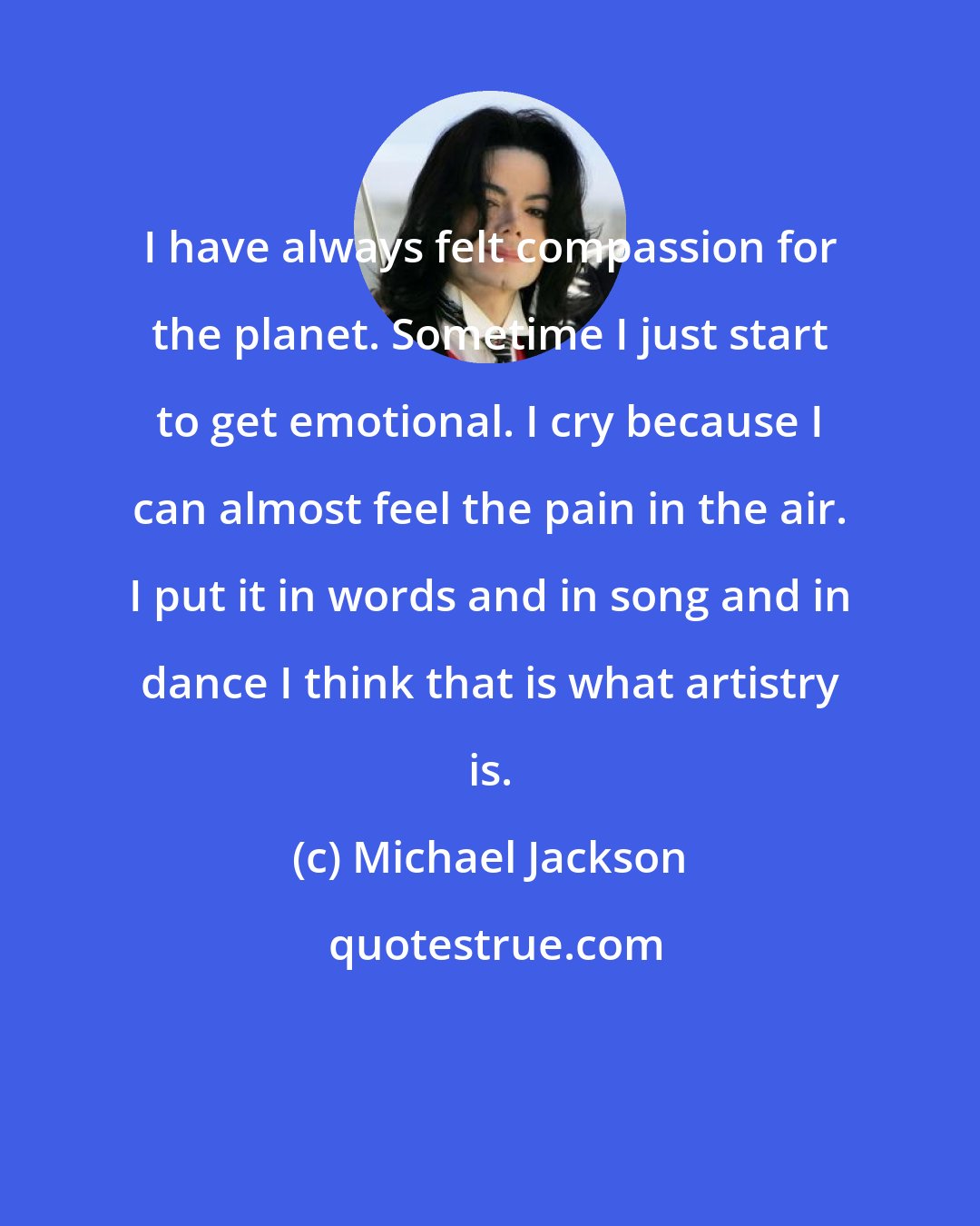 Michael Jackson: I have always felt compassion for the planet. Sometime I just start to get emotional. I cry because I can almost feel the pain in the air. I put it in words and in song and in dance I think that is what artistry is.
