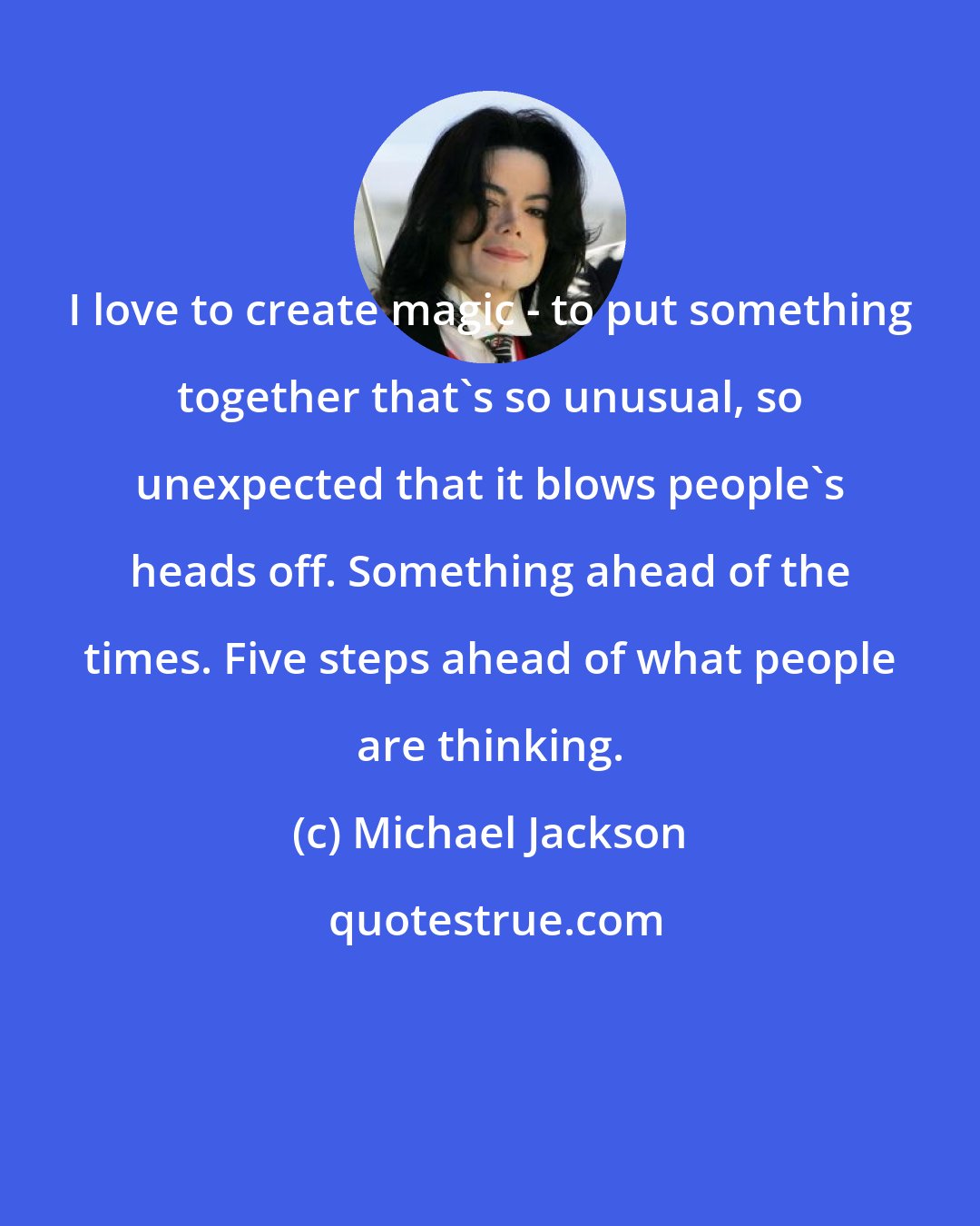 Michael Jackson: I love to create magic - to put something together that's so unusual, so unexpected that it blows people's heads off. Something ahead of the times. Five steps ahead of what people are thinking.