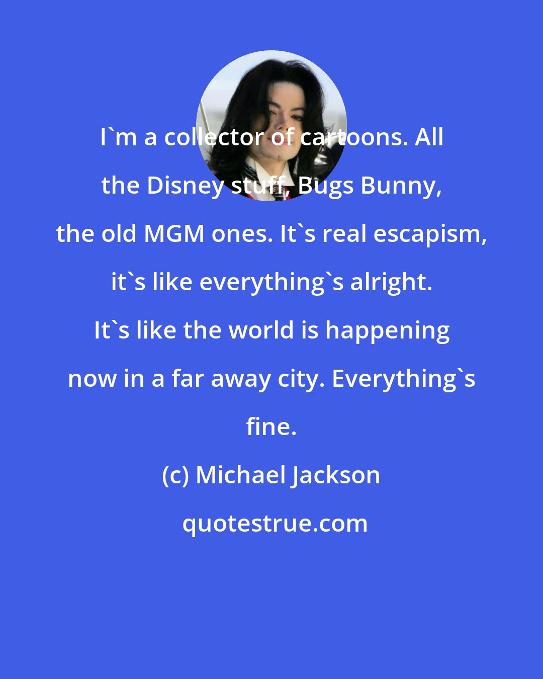 Michael Jackson: I'm a collector of cartoons. All the Disney stuff, Bugs Bunny, the old MGM ones. It's real escapism, it's like everything's alright. It's like the world is happening now in a far away city. Everything's fine.