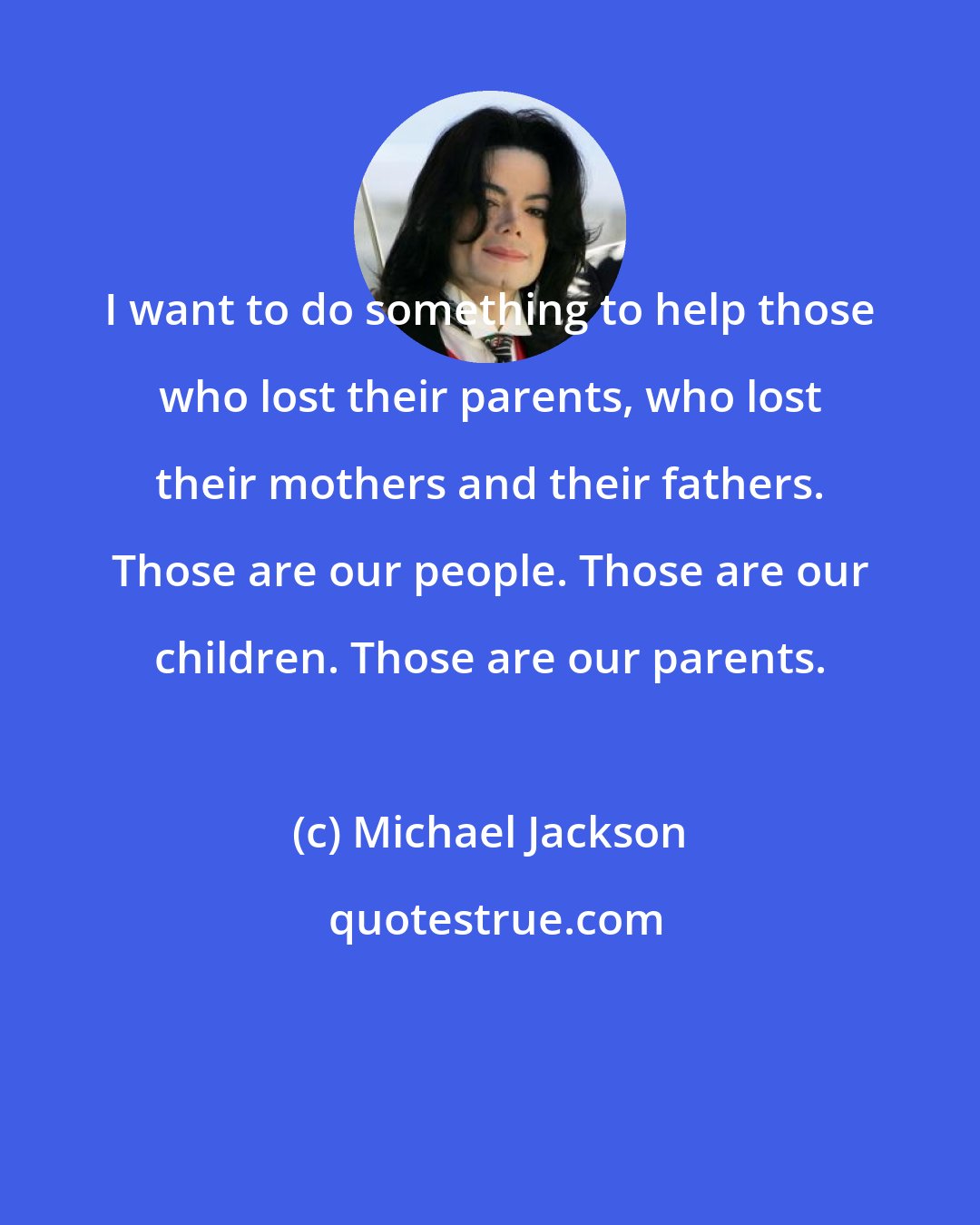 Michael Jackson: I want to do something to help those who lost their parents, who lost their mothers and their fathers. Those are our people. Those are our children. Those are our parents.