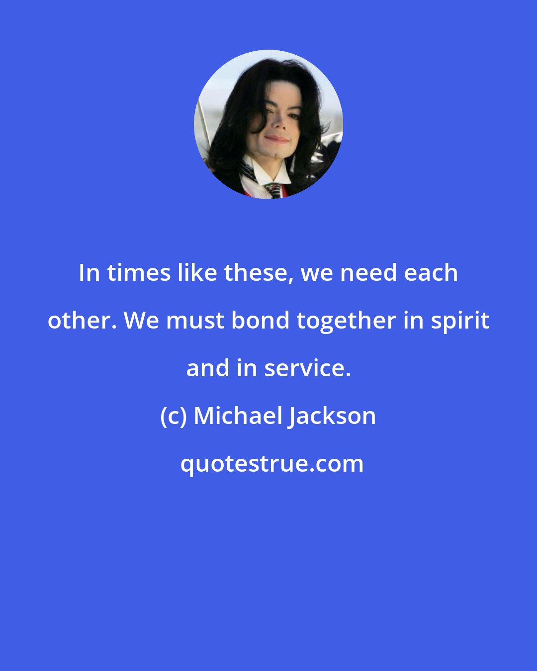 Michael Jackson: In times like these, we need each other. We must bond together in spirit and in service.